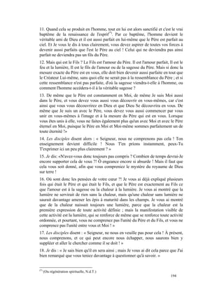 11. Quand cela se produit en l'homme, tout en lui est alors sanctifié et c'est le vrai
baptême de la renaissance de l'esprit(*). Par ce baptême, l'homme devient le
véritable ami de Dieu et il est aussi parfait en lui-même que le Père est parfait au
ciel. Et Je vous le dis à tous clairement, vous devez aspirer de toutes vos forces à
devenir aussi parfaits que l'est le Père au ciel ! Celui qui ne deviendra pas ainsi
parfait ne deviendra pas un fils du Père.
12. Mais qui est le Fils ? Le Fils est l'amour du Père. Il est l'amour parfait, Il est le
feu et la lumière, Il est le fils de l'amour ou de la sagesse du Père. Mais si donc la
mesure exacte du Père est en vous, elle doit bien devenir aussi parfaite en tout que
le Créateur Lui-même, sans quoi elle ne serait pas à la ressemblance du Père ; et si
cette ressemblance n'est pas parfaite, d'où la sagesse viendra-t-elle à l'homme, ou
comment l'homme accédera-t-il à la véritable sagesse ?
13. De même que le Père est constamment en Moi, de même Je suis Moi aussi
dans le Père, et vous devez vous aussi vous découvrir en vous-mêmes, car c'est
ainsi que vous vous découvrirez en Dieu et que Dieu Se découvrira en vous. De
même que Je suis un avec le Père, vous devez vous aussi commencer par vous
unir en vous-mêmes à l'image et à la mesure du Père qui est en vous. Lorsque
vous êtes unis à elle, vous ne faites également plus qu'un avec Moi et avec le Père
éternel en Moi, puisque le Père en Moi et Moi-même sommes parfaitement un de
toute éternité !»
14. Les disciples disent alors : « Seigneur, nous ne comprenons pas cela ! Ton
enseignement devient difficile ! Nous T'en prions instamment, peux-Tu
T'exprimer ici un peu plus clairement ? »
15. Je dis: «N'avez-vous donc toujours pas compris ? Combien de temps devrai-Je
encore supporter cela de vous ?! Ô engeance encore si absurde ! Mais il faut que
cela vous soit donné, afin que vous compreniez le mystère du royaume de Dieu
sur terre !
16. Où sont donc les pensées de votre cœur ?! Je vous ai déjà expliqué plusieurs
fois qui était le Père et qui était le Fils, et que le Père est exactement au Fils ce
que l'amour est à la sagesse ou la chaleur à la lumière. Je vous ai montré que la
lumière ne servirait de rien sans la chaleur, mais qu'une chaleur sans lumière ne
saurait davantage amener les épis à maturité dans les champs. Je vous ai montré
que de la chaleur naissait toujours une lumière, parce que la chaleur est la
première expression de toute activité définie ; mais la manifestation visible de
cette activité est la lumière, qui se renforce de même que se renforce toute activité
ordonnée, et pourtant, vous ne comprenez pas l'unité du Père et du Fils, et vous ne
comprenez pas l'unité entre vous et Moi ! »
17. Les disciples disent : « Seigneur, ne nous en veuille pas pour cela ! À présent,
nous comprenons, et ce qui peut encore nous échapper, nous saurons bien y
suppléer et aller le chercher comme il se doit ! »
18. Je dis : « Je sais bien qu'il en sera ainsi ; mais Je vous ai dit cela parce que J'ai
bien remarqué que vous teniez davantage à questionner qu'à savoir. »


(*)
      (Ou régénération spirituelle, N.d.T.)
                                                                                 194
 