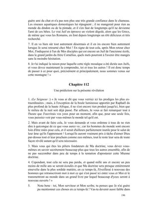guère ami du chat et n'a pas non plus une très grande confiance dans le chameau.
Les oiseaux aquatiques domestiques lui répugnent ; il ne mangerait pour rien au
monde du dindon ou de la pintade, et il s'en faut de longtemps qu'il ne devienne
l'ami de ces bêtes. Le vrai Juif en éprouve un violent dégoût, alors que les Grecs,
de même que vous les Romains, en font depuis longtemps un rôti délicieux et très
recherché.
7. Il en va bien sûr tout autrement désormais et il en ira encore bien autrement
lorsque Je serai retourné chez Moi ! En signe de tout cela, après Mon retour chez
Moi, J'indiquerai à l'un de Mes disciples qui est encore un Juif de l'ancienne école,
dans le grand jardin du frère Cornélius, quels mets pourront à l'avenir être mangés
sans la moindre hésitation.
8. Je t'ai indiqué la raison pour laquelle cette règle mosaïque a été dictée aux Juifs,
et vous devez maintenant la comprendre, toi et tous les autres ! Il est donc temps
de passer à ce pour quoi, précisément et principalement, nous sommes venus sur
cette montagne ! »


                                   Chapitre 112
                      Une prédiction sur la présente révélation

1. (Le Seigneur :) « Je vous ai dit que vous verriez ici les prodiges les plus ex-
traordinaires ; mais, à l'exception de la boule lumineuse apportée par Raphaël du
plus profond de la haute Afrique, il ne s'est encore rien produit jusqu'ici, bien que
le milieu de la nuit soit déjà passé. Par ailleurs, Je vous ai fait remarquer tout à
l'heure que J'ouvrirais vos yeux pour un moment, afin que, pour une seule fois,
vous puissiez voir par vous-mêmes le monde tel qu'il est.
2. Mais avant de faire cela, Je vous demande et vous ordonne à tous de ne rien
dire à quiconque de ce que vous aurez vu ; car les hommes du monde sont encore
loin d'être mûrs pour cela, et il serait d'ailleurs parfaitement inutile pour le salut de
leur âme qu'ils l'apprennent ! Lorsqu'ils auront vraiment pris à tâche d'aimer Dieu
par-dessus tout et leur prochain comme eux-mêmes, tout le reste leur sera de toute
façon révélé autant qu'il sera nécessaire.
3. Mais vous qui êtes les piliers fondateurs de Ma doctrine, vous devez vous-
mêmes en savoir secrètement beaucoup plus que tous les autres ensemble, afin de
ne pas succomber dans peu de temps à la tentation d'apostasier cette Mienne
doctrine.
4. Cependant, tout cela ne sera pas perdu, et quand mille ans et encore un peu
moins de mille ans se seront écoulés et que Ma doctrine sera presque entièrement
ensevelie dans la plus sordide matière, en ce temps-là, J'éveillerai à nouveau des
hommes qui retranscriront mot à mot ce qui s'est passé ici entre vous et Moi et le
transmettront au monde dans un grand livre par lequel beaucoup d'yeux seront à
nouveau ouverts ! »
5.      Nota bene : toi, Mon serviteur et Mon scribe, tu penses que Je n'ai guère
        pu mentionner ces choses en ce temps-là ! Vas-tu devenir aussi faible dans
                                                                                 196
 