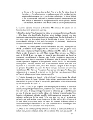 ta foi que tu l'es encore dans ta chair ? Je te le dis, J'ai même donné à
       Cyrénius et à Cornélius ton nom et quelques autres, et ils sont à présent les
       témoins très heureux de tout ce que Je dicte maintenant à ta plume. Mais à
       la fin, Je t'annoncerai à toi aussi les noms de ceux qui, dans deux mille ans
       d'ici, écriront et donneront de plus grandes choses encore que toi à présent
       ! - En attendant, retiens bien cela, et note tout avec une foi pleine et entière
       !
6. Cyrénius s'étonna beaucoup, et Cornélius Me demanda des détails sur les
hommes à qui cette grâce serait accordée.
7. Et Je leur révélai l'état, le caractère et même le nom de ces hommes, et J'ajoutai
: « L'un d'eux, celui à qui le plus de choses seront révélées, plus qu'à vous tous
maintenant, descendra directement en ligne masculine du fils aîné de Joseph, et il
sera donc aussi un descendant direct de David selon le corps. Il sera certes,
comme David, faible par la chair, mais d'autant plus fort par l'esprit ! Bienheureux
ceux qui l'entendront et dont la vie en sera changée !
8. Cependant, les autres grands éveillés descendront eux aussi en majorité de
David. Car de telles choses ne peuvent être accordées qu'à ceux qui, par la chair,
ont la même origine que Ma propre chair ; et Je descends Moi-même de David par
Marie, la mère de ce corps qui est le Mien, puisque Marie est aussi une fille très
pure de David. Il est vrai qu'en ce temps-là, ces descendants de David se
trouveront essentiellement en Europe, mais ils n'en constitueront pas moins la
descendance très pure et authentique de l'Homme selon le cœur de Dieu et ils
seront capables de supporter la plus puissante lumière du ciel. Ils n'accéderont
certes jamais à un trône terrestre, mais ils en trouveront d'autant plus dans Mon
royaume, et Je n'oublierai certes jamais Mes frères ! La plupart de Mes disciples
ici présents descendent eux aussi de David en ligne masculine et sont donc
véritablement Mes frères, à l'exception d'un seul qui n'est pas d'en haut, mais
uniquement de ce monde. Il ne devrait pas être là, il est vrai, et pourtant, il faut
qu'il y soit, afin que ce qui est écrit soit accompli ! »
9. Cyrénius demande, tout étonné : « Ne révéleras-Tu donc jamais Ta volonté
qu'aux descendants de David ? Mathaël, Zinka et Zorel sont-ils donc eux aussi des
descendants du grand roi ? Car Tu leur révèles pourtant bien ici les mêmes choses
qu'aux descendants de David ! »
10. Je dis : « Ami, ce qui se passe ici n'arrive pas par la voie de la révélation
secrète, mais par la parole manifeste, audible à toute oreille de chair ! Mais c'est
tout autre chose de percevoir la parole secrète et intérieure, qui va de Mon cœur
au cœur de celui qui la perçoit en lui-même ; et il faut pour cela une lignée d'êtres
humains spécialement préparés, capables intérieurement de supporter la toute-
puissance et la force de Ma parole ! Car pour tous ceux qui n'y seraient pas
préparés, une seule syllabe venue directement de Moi suffirait à les détruire et à
les tuer. Mais lorsque cette parole est écrite, des hommes de bonne volonté et
doués de raison peuvent fort bien la lire ; non seulement elle ne les tuera pas, mais
elle les fortifiera et les confortera pour la vie éternelle.
11. Mais si des hommes par trop attachés au monde la lisent dans le but de la
railler, alors, même seulement écrite, elle les détruira et les tuera eux aussi ! — À
                                                                               197
 