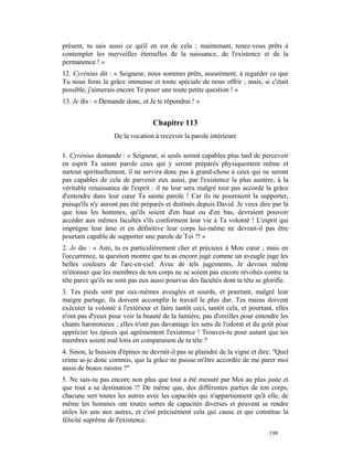 présent, tu sais aussi ce qu'il en est de cela ; maintenant, tenez-vous prêts à
contempler les merveilles éternelles de la naissance, de l'existence et de la
permanence ! »
12. Cyrénius dit : « Seigneur, nous sommes prêts, assurément, à regarder ce que
Tu nous feras la grâce immense et toute spéciale de nous offrir ; mais, si c'était
possible, j'aimerais encore Te poser une toute petite question ! »
13. Je dis : « Demande donc, et Je te répondrai ! »


                                  Chapitre 113
                   De la vocation à recevoir la parole intérieure

1. Cyrénius demande : « Seigneur, si seuls seront capables plus tard de percevoir
en esprit Ta sainte parole ceux qui y seront préparés physiquement même et
surtout spirituellement, il ne servira donc pas à grand-chose à ceux qui ne seront
pas capables de cela de parvenir eux aussi, par l'existence la plus austère, à la
véritable renaissance de l'esprit : il ne leur sera malgré tout pas accordé la grâce
d'entendre dans leur cœur Ta sainte parole ! Car ils ne pourraient la supporter,
puisqu'ils n'y auront pas été préparés et destinés depuis David. Je veux dire par là
que tous les hommes, qu'ils soient d'en haut ou d'en bas, devraient pouvoir
accéder aux mêmes facultés s'ils conforment leur vie à Ta volonté ! L'esprit qui
imprègne leur âme et en définitive leur corps lui-même ne devrait-il pas être
pourtant capable de supporter une parole de Toi ?! »
2. Je dis : « Ami, tu es particulièrement cher et précieux à Mon cœur ; mais en
l'occurrence, ta question montre que tu as encore jugé comme un aveugle juge les
belles couleurs de l'arc-en-ciel. Avec de tels jugements, Je devrais même
m'étonner que les membres de ton corps ne se soient pas encore révoltés contre ta
tête parce qu'ils ne sont pas eux aussi pourvus des facultés dont ta tête se glorifie.
3. Tes pieds sont par eux-mêmes aveugles et sourds, et pourtant, malgré leur
maigre partage, ils doivent accomplir le travail le plus dur. Tes mains doivent
exécuter ta volonté à l'extérieur et faire tantôt ceci, tantôt cela, et pourtant, elles
n'ont pas d'yeux pour voir la beauté de la lumière, pas d'oreilles pour entendre les
chants harmonieux ; elles n'ont pas davantage les sens de l'odorat et du goût pour
apprécier les épices qui agrémentent l'existence ! Trouves-tu pour autant que tes
membres soient mal lotis en comparaison de ta tête ?
4. Sinon, le buisson d'épines ne devrait-il pas se plaindre de la vigne et dire: "Quel
crime ai-je donc commis, que la grâce ne puisse m'être accordée de me parer moi
aussi de beaux raisins ?"
5. Ne sais-tu pas encore non plus que tout a été mesuré par Moi au plus juste et
que tout a sa destination ?! De même que, des différentes parties de ton corps,
chacune sert toutes les autres avec les capacités qui n'appartiennent qu'à elle, de
même les hommes ont toutes sortes de capacités diverses et peuvent se rendre
utiles les uns aux autres, et c'est précisément cela qui cause et qui constitue la
félicité suprême de l'existence.
                                                                               198
 