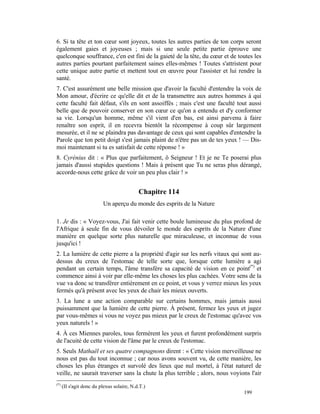 6. Si ta tête et ton cœur sont joyeux, toutes les autres parties de ton corps seront
également gaies et joyeuses ; mais si une seule petite partie éprouve une
quelconque souffrance, c'en est fini de la gaieté de la tête, du cœur et de toutes les
autres parties pourtant parfaitement saines elles-mêmes ! Toutes s'attristent pour
cette unique autre partie et mettent tout en œuvre pour l'assister et lui rendre la
santé.
7. C'est assurément une belle mission que d'avoir la faculté d'entendre la voix de
Mon amour, d'écrire ce qu'elle dit et de la transmettre aux autres hommes à qui
cette faculté fait défaut, s'ils en sont assoiffés ; mais c'est une faculté tout aussi
belle que de pouvoir conserver en son cœur ce qu'on a entendu et d'y conformer
sa vie. Lorsqu'un homme, même s'il vient d'en bas, est ainsi parvenu à faire
renaître son esprit, il en recevra bientôt la récompense à coup sûr largement
mesurée, et il ne se plaindra pas davantage de ceux qui sont capables d'entendre la
Parole que ton petit doigt s'est jamais plaint de n'être pas un de tes yeux ! — Dis-
moi maintenant si tu es satisfait de cette réponse ! »
8. Cyrénius dit : « Plus que parfaitement, ô Seigneur ! Et je ne Te poserai plus
jamais d'aussi stupides questions ! Mais à présent que Tu ne seras plus dérangé,
accorde-nous cette grâce de voir un peu plus clair ! »


                                            Chapitre 114
                          Un aperçu du monde des esprits de la Nature

1. Je dis : « Voyez-vous, J'ai fait venir cette boule lumineuse du plus profond de
l'Afrique à seule fin de vous dévoiler le monde des esprits de la Nature d'une
manière en quelque sorte plus naturelle que miraculeuse, et inconnue de vous
jusqu'ici !
2. La lumière de cette pierre a la propriété d'agir sur les nerfs vitaux qui sont au-
dessus du creux de l'estomac de telle sorte que, lorsque cette lumière a agi
pendant un certain temps, l'âme transfère sa capacité de vision en ce point(*) et
commence ainsi à voir par elle-même les choses les plus cachées. Votre sens de la
vue va donc se transférer entièrement en ce point, et vous y verrez mieux les yeux
fermés qu'à présent avec les yeux de chair les mieux ouverts.
3. La lune a une action comparable sur certains hommes, mais jamais aussi
puissamment que la lumière de cette pierre. À présent, fermez les yeux et jugez
par vous-mêmes si vous ne voyez pas mieux par le creux de l'estomac qu'avec vos
yeux naturels ! »
4. À ces Miennes paroles, tous fermèrent les yeux et furent profondément surpris
de l'acuité de cette vision de l'âme par le creux de l'estomac.
5. Seuls Mathaël et ses quatre compagnons dirent : « Cette vision merveilleuse ne
nous est pas du tout inconnue ; car nous avons souvent vu, de cette manière, les
choses les plus étranges et survolé des lieux que nul mortel, à l'état naturel de
veille, ne saurait traverser sans la chute la plus terrible ; alors, nous voyions l'air
(*)
      (II s'agit donc du plexus solaire, N.d.T.)
                                                                               199
 