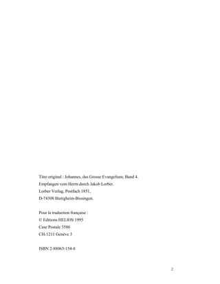 Titre original : Johannes, das Grosse Evangelium, Band 4.
Empfangen vom Herrn durch Jakob Lorber.
Lorber Verlag, Postfach 1851,
D-74308 Bietigheim-Bissingen.


Pour la traduction française :
© Editions HELIOS 1995
Case Postale 3586
CH-1211 Genève 3


ISBN 2-88063-154-8



                                                            2
 