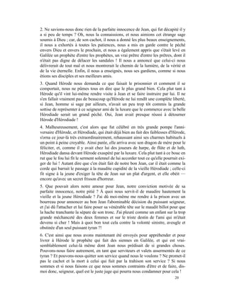 2. Ne savions-nous donc rien de la parfaite innocence de Jean, qui fut décapité il y
a si peu de temps ? Oh, nous la connaissions, et nous aimions cet étrange sage
soumis à Dieu ; car, de son cachot, il nous a donné les plus beaux enseignements,
il nous a exhortés à toutes les patiences, nous a mis en garde contre le péché
envers Dieu et envers le prochain, et nous a également appris que s'était levé en
Galilée un prophète d'entre les prophètes, un vrai prêtre d'entre les prêtres, dont il
n'était pas digne de délacer les sandales ! Il nous a annoncé que celui-ci nous
délivrerait de tout mal et nous montrerait le chemin de la lumière, de la vérité et
de la vie éternelle. Enfin, il nous a enseignés, nous ses gardiens, comme si nous
étions ses disciples et ses meilleurs amis.
3. Quand Hérode nous demanda ce que faisait le prisonnier et comment il se
comportait, nous ne pûmes tous en dire que le plus grand bien. Cela plut tant à
Hérode qu'il vint lui-même rendre visite à Jean et se faire instruire par lui. Il ne
s'en fallait vraiment pas de beaucoup qu'Hérode ne lui rendît une complète liberté,
si Jean, homme si sage par ailleurs, n'avait un peu trop tôt commis la grande
sottise de représenter à ce seigneur ami de la luxure que le commerce avec la belle
Hérodiade serait un grand péché. Oui, Jean avait presque réussi à détourner
Hérode d'Hérodiade !
4. Malheureusement, c'est alors que fut célébré en très grande pompe l'anni-
versaire d'Hérode, et Hérodiade, qui était déjà bien au fait des faiblesses d'Hérode,
s'orna ce jour-là très extraordinairement, rehaussant ainsi ses charmes habituels à
un point à peine croyable. Ainsi parée, elle arriva avec son dragon de mère pour le
féliciter, et, comme il y avait chez lui des joueurs de harpe, de flûte et de luth,
Hérodiade dansa devant Hérode exaspéré par la luxure. Cela plut tant à ce bouc en
rut que le fou lui fit le serment solennel de lui accorder tout ce qu'elle pourrait exi-
ger de lui ! Autant dire que c'en était fait de notre bon Jean, car il était comme la
corde qui barrait le passage à la maudite cupidité de la vieille Hérodiade ; celle-ci
fit signe à la jeune d'exiger la tête de Jean sur un plat d'argent, et elle obéit —
encore qu'avec un secret frisson d'horreur.
5. Que pouvait alors notre amour pour Jean, notre conviction motivée de sa
parfaite innocence, notre pitié ? À quoi nous servit-il de maudire hautement la
vieille et la jeune Hérodiade ? J'ai dû moi-même me rendre à la prison avec un
bourreau pour annoncer au bon Jean l'abominable décision du puissant seigneur,
et j'ai dû l'attacher et lui faire poser sa vénérable tête sur le maudit billot pour que
la hache tranchante la sépare de son tronc. J'ai pleuré comme un enfant sur la trop
grande méchanceté des deux femmes et sur le triste destin de l'ami qui m'était
devenu si cher ! Mais à quoi bon tout cela contre la volonté sinistre, aveugle et
obstinée d'un seul puissant tyran ?!
6. C'est ainsi que nous avons maintenant été envoyés pour appréhender et pour
livrer à Hérode le prophète qui fait des siennes en Galilée, et qui est vrai-
semblablement celui-là même dont Jean nous prédisait de si grandes choses.
Pouvons-nous faire autrement, en tant que serviteurs et valets assermentés de ce
tyran ? Et pouvons-nous quitter son service quand nous le voulons ? Ne promet-il
pas le cachot et la mort à celui qui fuit par la trahison son service ? Si nous
sommes et si nous faisons ce que nous sommes contraints d'être et de faire, dis-
moi donc, seigneur, quel est le juste juge qui pourra nous condamner pour cela !
                                                                                 20
 