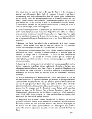 tout entier, ainsi les eaux des mers et des lacs, des fleuves et des ruisseaux, se
peupler merveilleusement d'une foule de masques [visages] et de figures
grotesques de toute sorte, qui avançaient dans l'air plus ou moins rapidement au
gré de tous les vents ; ils pouvaient aussi monter et descendre, tourner sur eux-
mêmes tantôt lentement, tantôt très vite. Quelques-uns se posaient sur la terre un
peu comme des flocons de neige et très vite se blotissaient dans les sillons ;
d'autres étaient absorbés par les plantes comme la rosée, d'autres par le sol, et
quelques-uns aussi par toutes sortes de pierres.
6. Ceux qui s'enfonçaient dans la terre et ceux qui étaient absorbés par les plantes
et les pierres ne reparaissaient plus ; mais chaque fois qu'un arbre, une herbe ou
quelque animal pourrissait, il s'en élevait, au début sous l'apparence d'une légère
vapeur scintillante, toutes sortes de nouvelles formes qui se rassemblaient bientôt
par centaines de milliers et se fondaient ensemble en une forme déjà parfaitement
constituée.
7. Lorsque cette forme était achevée, elle ne tardait guère à se mettre en mou-
vement, comme animée d'une sorte de conscience propre, et à se comporter
comme un chien qui part en quête de ce que son flair a pu éventer.
8. Ordinairement, nous voyions ces êtres flotter vers les troupeaux de moutons, de
chèvres ou de vaches. Lorsqu'ils en avaient atteint un, ils restaient parmi les
animaux ; et lorsque ceux-ci s'accouplaient — ce à quoi ces êtres semblaient les
inciter fortement —, ils étaient de nouveau absorbés par les animaux qui
s'accouplaient, de même que la rosée par une herbe quelque peu desséchée, et ne
reparaissaient plus.
9. Beaucoup de ces formes aussi se précipitaient vers les eaux et, pendant quelque
temps, y nageaient ça et là en glissant légèrement à la surface. Quelques-unes
plongeaient alors résolument sous l'eau ; d'autres se pressaient d'abord ensemble
pour former une masse nébuleuse et plongeaient seulement lorsqu'elles s'étaient
fondues en une nouvelle forme qui, souvent, n'était pas sans rappeler un animal
aquatique,
10. Mais le plus étrange était pour nous de voir s'élever constamment de l'eau des
milliers de masques, de figures et de formes qui prenaient au passage l'apparence
de toutes sortes d'insectes volants ainsi que d'oiseaux grands et petits de toutes les
espèces et races possibles. Leurs ailes, leurs pattes et leurs autres extrémités
étaient formellement parfaitement constituées ; cependant, ils ne s'en servaient pas
comme font les oiseaux, mais les laissaient pendre, flottant plutôt dans l'air
comme du duvet ou des flocons. C'est seulement lorsqu'une troupe de vrais
oiseaux passait à leur proximité que ces figures et ces formes nébuleuses étaient
prises de véritables mouvements de vie ; elles partaient alors avec la troupe qui,
rapidement, les absorbait de quelque manière.
11. Cependant, nous voyions à chaque fois pleuvoir des hauteurs une sorte de
poussière lumineuse, plus ou moins dense selon les moments, et particulièrement
fréquente au-dessus des eaux. Lorsqu'on observait cette poussière de plus près, on
lui trouvait aussi des formes, qui ressemblaient soit à de très petits œufs, soit à de
minuscules animaux aquatiques, et cette poussière était aussitôt absorbée par
l'eau.
                                                                              200
 