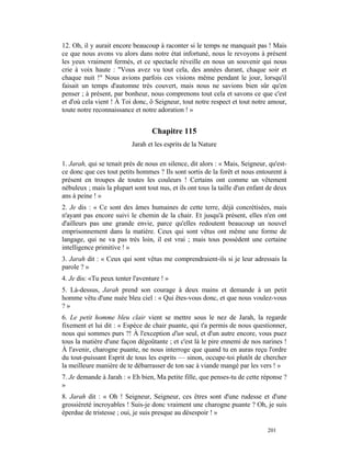 12. Oh, il y aurait encore beaucoup à raconter si le temps ne manquait pas ! Mais
ce que nous avons vu alors dans notre état infortuné, nous le revoyons à présent
les yeux vraiment fermés, et ce spectacle réveille en nous un souvenir qui nous
crie à voix haute : "Vous avez vu tout cela, des années durant, chaque soir et
chaque nuit !" Nous avions parfois ces visions même pendant le jour, lorsqu'il
faisait un temps d'automne très couvert, mais nous ne savions bien sûr qu'en
penser ; à présent, par bonheur, nous comprenons tout cela et savons ce que c'est
et d'où cela vient ! À Toi donc, ô Seigneur, tout notre respect et tout notre amour,
toute notre reconnaissance et notre adoration ! »


                                  Chapitre 115
                           Jarah et les esprits de la Nature

1. Jarah, qui se tenait près de nous en silence, dit alors : « Mais, Seigneur, qu'est-
ce donc que ces tout petits hommes ? Ils sont sortis de la forêt et nous entourent à
présent en troupes de toutes les couleurs ! Certains ont comme un vêtement
nébuleux ; mais la plupart sont tout nus, et ils ont tous la taille d'un enfant de deux
ans à peine ! »
2. Je dis : « Ce sont des âmes humaines de cette terre, déjà concrétisées, mais
n'ayant pas encore suivi le chemin de la chair. Et jusqu'à présent, elles n'en ont
d'ailleurs pas une grande envie, parce qu'elles redoutent beaucoup un nouvel
emprisonnement dans la matière. Ceux qui sont vêtus ont même une forme de
langage, qui ne va pas très loin, il est vrai ; mais tous possèdent une certaine
intelligence primitive ! »
3. Jarah dit : « Ceux qui sont vêtus me comprendraient-ils si je leur adressais la
parole ? »
4. Je dis: «Tu peux tenter l'aventure ! »
5. Là-dessus, Jarah prend son courage à deux mains et demande à un petit
homme vêtu d'une nuée bleu ciel : « Qui êtes-vous donc, et que nous voulez-vous
?»
6. Le petit homme bleu clair vient se mettre sous le nez de Jarah, la regarde
fixement et lui dit : « Espèce de chair puante, qui t'a permis de nous questionner,
nous qui sommes purs ?! À l'exception d'un seul, et d'un autre encore, vous puez
tous la matière d'une façon dégoûtante ; et c'est là le pire ennemi de nos narines !
À l'avenir, charogne puante, ne nous interroge que quand tu en auras reçu l'ordre
du tout-puissant Esprit de tous les esprits — sinon, occupe-toi plutôt de chercher
la meilleure manière de te débarrasser de ton sac à viande mangé par les vers ! »
7. Je demande à Jarah : « Eh bien, Ma petite fille, que penses-tu de cette réponse ?
»
8. Jarah dit : « Oh ! Seigneur, Seigneur, ces êtres sont d'une rudesse et d'une
grossièreté incroyables ! Suis-je donc vraiment une charogne puante ? Oh, je suis
éperdue de tristesse ; oui, je suis presque au désespoir ! »

                                                                               201
 
