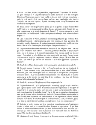 9. Je dis : « Allons, allons, Ma petite fille, ce petit esprit t'a pourtant fait du bien !
De quoi t'affliges-tu ?! Le petit esprit aurait certes pu te dire avec des mots plus
délicats qu'il demeure encore, bien caché en toi, un petit reste de coquetterie ;
mais le petit esprit n'est pas un beau parleur, son vocabulaire s'en tient à
l'essentiel, et, en toute rigueur, il parle davantage selon ce qu'il ressent et non
selon ce qu'il comprend.
10. Toute joie a-t-elle disparu en toi parce que tu as parlé à ce petit homme bleu
ciel ? Mais si tu avais demandé la même chose à un rouge vif, il t'aurait fait une
telle réponse que tu te serais évanouie de fureur ! À présent, remercie ce petit
homme bleu ciel du bien qu'il t'a fait, et tu pourras échanger avec lui de meilleurs
propos ! »
11. Cela va au cœur de Jarah, et elle dit aussitôt au petit esprit qui continue de la
considérer fixement : « Je te remercie, cher petit homme, du bien que m'ont fait
tes petites paroles dépourvues de tout ménagement ; mais ne m'en veuille pas pour
autant ! Tu ne m'en voudras plus, n'est-ce pas, cher petit homme ? »
12. Le petit homme fait alors entendre un rire clair et dit, toujours riant : « Celui
qui t'a dit cela ferait bien l'affaire — mais toi, petite oie blanche, tu en es encore
loin ; car ni la pensée ni la volonté nécessaires n'ont encore grandi sur ton sol
puant ! Cependant, tu m'es déjà un peu plus supportable que tout à l'heure ; mais,
extérieurement, ta petite coquetterie est encore loin du compte. Ne sois donc pas
si fière ; car tout ce qui est tien est mauvais — et le bon appartient à quelqu'un
d'autre ! »
13. Jarah dit : « Mais dis-moi, cher petit homme, d'où sais-tu donc tout cela ? »
14. Le petit homme rit encore et dit : « Ce qu'on voit, on n'a pas besoin de le
savoir ! En ce moment, tu en vois plus toi-même que tu n'en vois d'habitude !
Mais moi, j'en vois encore plus que toi, parce que je n'ai pas une chair puante
accrochée à moi ; et je vois donc très bien comment vous êtes faits, toi et tous les
autres. Je te le dis, ne sois pas trop fière de tes avantages ; car chez toi, ils sont
surtout le bien de quelqu'un d'autre ! »
15. Jarah dit : « Ah oui ? Explique-moi donc un peu cela ! »
16. Le petit homme dit : « Si quelqu'un qui a beaucoup voyagé et qui a ainsi ac-
quis à grand-peine toutes sortes de connaissances et d'expériences te fait part de
ce qu'il a vu et appris, tu sauras alors toi aussi ce qu'il sait et connaît lui-même ;
mais peux-tu en tirer la moindre gloire ? Car le fait que tu en saches plus qu'avant
n'est que le double mérite de celui qui, d'abord, s'est donné beaucoup de peine et
s'est sacrifié pour accumuler ces connaissances et ces expériences, et qui, ensuite,
a encore eu la bonté de t'en faire part en toute confiance. Alors, dis-le-moi, peux-
tu te faire un mérite d'avoir hérité de ces expériences et de ces connaissances ?
17. Vois-tu, tu es ici comme un livre rempli de connaissances et d'expériences
bonnes et utiles, mais tu es encore bien loin d'en être le sage auteur ! À qui donc
revient le mérite des bonnes choses qui sont écrites dans le livre, au livre, ou à
celui qui y a écrit tout cela ? Vois-tu, tu es un livre bien écrit, mais pas du tout un
auteur ! Tu n'as donc pas de quoi être fière ! »
18. Là-dessus, le petit homme rit encore et, se dressant comme un général, il dit à
                                                                                  202
 