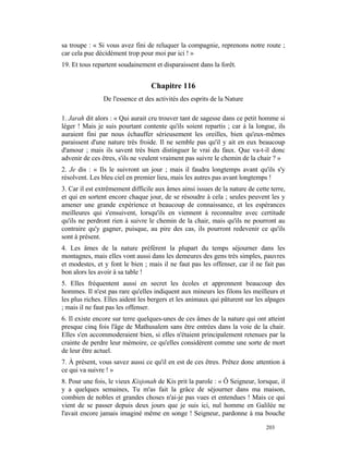 sa troupe : « Si vous avez fini de reluquer la compagnie, reprenons notre route ;
car cela pue décidément trop pour moi par ici ! »
19. Et tous repartent soudainement et disparaissent dans la forêt.


                                  Chapitre 116
                De l'essence et des activités des esprits de la Nature

1. Jarah dit alors : « Qui aurait cru trouver tant de sagesse dans ce petit homme si
léger ! Mais je suis pourtant contente qu'ils soient repartis ; car à la longue, ils
auraient fini par nous échauffer sérieusement les oreilles, bien qu'eux-mêmes
paraissent d'une nature très froide. Il ne semble pas qu'il y ait en eux beaucoup
d'amour ; mais ils savent très bien distinguer le vrai du faux. Que va-t-il donc
advenir de ces êtres, s'ils ne veulent vraiment pas suivre le chemin de la chair ? »
2. Je dis : « Ils le suivront un jour ; mais il faudra longtemps avant qu'ils s'y
résolvent. Les bleu ciel en premier lieu, mais les autres pas avant longtemps !
3. Car il est extrêmement difficile aux âmes ainsi issues de la nature de cette terre,
et qui en sortent encore chaque jour, de se résoudre à cela ; seules peuvent les y
amener une grande expérience et beaucoup de connaissance, et les espérances
meilleures qui s'ensuivent, lorsqu'ils en viennent à reconnaître avec certitude
qu'ils ne perdront rien à suivre le chemin de la chair, mais qu'ils ne pourront au
contraire qu'y gagner, puisque, au pire des cas, ils pourront redevenir ce qu'ils
sont à présent.
4. Les âmes de la nature préfèrent la plupart du temps séjourner dans les
montagnes, mais elles vont aussi dans les demeures des gens très simples, pauvres
et modestes, et y font le bien ; mais il ne faut pas les offenser, car il ne fait pas
bon alors les avoir à sa table !
5. Elles fréquentent aussi en secret les écoles et apprennent beaucoup des
hommes. Il n'est pas rare qu'elles indiquent aux mineurs les filons les meilleurs et
les plus riches. Elles aident les bergers et les animaux qui pâturent sur les alpages
; mais il ne faut pas les offenser.
6. Il existe encore sur terre quelques-unes de ces âmes de la nature qui ont atteint
presque cinq fois l'âge de Mathusalem sans être entrées dans la voie de la chair.
Elles s'en accommoderaient bien, si elles n'étaient principalement retenues par la
crainte de perdre leur mémoire, ce qu'elles considèrent comme une sorte de mort
de leur être actuel.
7. À présent, vous savez aussi ce qu'il en est de ces êtres. Prêtez donc attention à
ce qui va suivre ! »
8. Pour une fois, le vieux Kisjonah de Kis prit la parole : « Ô Seigneur, lorsque, il
y a quelques semaines, Tu m'as fait la grâce de séjourner dans ma maison,
combien de nobles et grandes choses n'ai-je pas vues et entendues ! Mais ce qui
vient de se passer depuis deux jours que je suis ici, nul homme en Galilée ne
l'avait encore jamais imaginé même en songe ! Seigneur, pardonne à ma bouche

                                                                              203
 