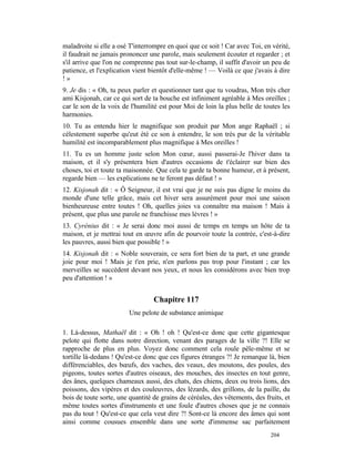 maladroite si elle a osé T'interrompre en quoi que ce soit ! Car avec Toi, en vérité,
il faudrait ne jamais prononcer une parole, mais seulement écouter et regarder ; et
s'il arrive que l'on ne comprenne pas tout sur-le-champ, il suffit d'avoir un peu de
patience, et l'explication vient bientôt d'elle-même ! — Voilà ce que j'avais à dire
!»
9. Je dis : « Oh, tu peux parler et questionner tant que tu voudras, Mon très cher
ami Kisjonah, car ce qui sort de ta bouche est infiniment agréable à Mes oreilles ;
car le son de la voix de l'humilité est pour Moi de loin la plus belle de toutes les
harmonies.
10. Tu as entendu hier le magnifique son produit par Mon ange Raphaël ; si
célestement superbe qu'eut été ce son à entendre, le son très pur de la véritable
humilité est incomparablement plus magnifique à Mes oreilles !
11. Tu es un homme juste selon Mon cœur, aussi passerai-Je l'hiver dans ta
maison, et il s'y présentera bien d'autres occasions de t'éclairer sur bien des
choses, toi et toute ta maisonnée. Que cela te garde ta bonne humeur, et à présent,
regarde bien — les explications ne te feront pas défaut ! »
12. Kisjonah dit : « Ô Seigneur, il est vrai que je ne suis pas digne le moins du
monde d'une telle grâce, mais cet hiver sera assurément pour moi une saison
bienheureuse entre toutes ! Oh, quelles joies va connaître ma maison ! Mais à
présent, que plus une parole ne franchisse mes lèvres ! »
13. Cyrénius dit : « Je serai donc moi aussi de temps en temps un hôte de ta
maison, et je mettrai tout en œuvre afin de pourvoir toute la contrée, c'est-à-dire
les pauvres, aussi bien que possible ! »
14. Kisjonah dit : « Noble souverain, ce sera fort bien de ta part, et une grande
joie pour moi ! Mais je t'en prie, n'en parlons pas trop pour l'instant ; car les
merveilles se succèdent devant nos yeux, et nous les considérons avec bien trop
peu d'attention ! »


                                  Chapitre 117
                         Une pelote de substance animique

1. Là-dessus, Mathaël dit : « Oh ! oh ! Qu'est-ce donc que cette gigantesque
pelote qui flotte dans notre direction, venant des parages de la ville ?! Elle se
rapproche de plus en plus. Voyez donc comment cela roule pêle-même et se
tortille là-dedans ! Qu'est-ce donc que ces figures étranges ?! Je remarque là, bien
différenciables, des bœufs, des vaches, des veaux, des moutons, des poules, des
pigeons, toutes sortes d'autres oiseaux, des mouches, des insectes en tout genre,
des ânes, quelques chameaux aussi, des chats, des chiens, deux ou trois lions, des
poissons, des vipères et des couleuvres, des lézards, des grillons, de la paille, du
bois de toute sorte, une quantité de grains de céréales, des vêtements, des fruits, et
même toutes sortes d'instruments et une foule d'autres choses que je ne connais
pas du tout ! Qu'est-ce que cela veut dire ?! Sont-ce là encore des âmes qui sont
ainsi comme cousues ensemble dans une sorte d'immense sac parfaitement
                                                                              204
 