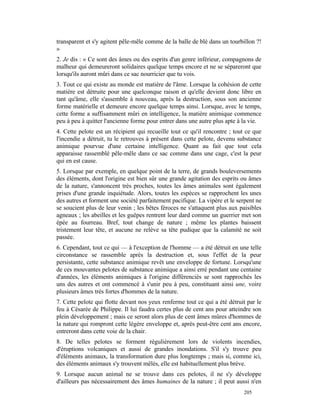 transparent et s'y agitent pêle-mêle comme de la balle de blé dans un tourbillon ?!
»
2. Je dis : « Ce sont des âmes ou des esprits d'un genre inférieur, compagnons de
malheur qui demeureront solidaires quelque temps encore et ne se sépareront que
lorsqu'ils auront mûri dans ce sac nourricier que tu vois.
3. Tout ce qui existe au monde est matière de l'âme. Lorsque la cohésion de cette
matière est détruite pour une quelconque raison et qu'elle devient donc libre en
tant qu'âme, elle s'assemble à nouveau, après la destruction, sous son ancienne
forme matérielle et demeure encore quelque temps ainsi. Lorsque, avec le temps,
cette forme a suffisamment mûri en intelligence, la matière animique commence
peu à peu à quitter l'ancienne forme pour entrer dans une autre plus apte à la vie.
4. Cette pelote est un récipient qui recueille tout ce qu'il rencontre ; tout ce que
l'incendie a détruit, tu le retrouves à présent dans cette pelote, devenu substance
animique pourvue d'une certaine intelligence. Quant au fait que tout cela
apparaisse rassemblé pêle-mêle dans ce sac comme dans une cage, c'est la peur
qui en est cause.
5. Lorsque par exemple, en quelque point de la terre, de grands bouleversements
des éléments, dont l'origine est bien sûr une grande agitation des esprits ou âmes
de la nature, s'annoncent très proches, toutes les âmes animales sont également
prises d'une grande inquiétude. Alors, toutes les espèces se rapprochent les unes
des autres et forment une société parfaitement pacifique. La vipère et le serpent ne
se soucient plus de leur venin ; les bêtes féroces ne s'attaquent plus aux paisibles
agneaux ; les abeilles et les guêpes rentrent leur dard comme un guerrier met son
épée au fourreau. Bref, tout change de nature ; même les plantes baissent
tristement leur tête, et aucune ne relève sa tête pudique que la calamité ne soit
passée.
6. Cependant, tout ce qui — à l'exception de l'homme — a été détruit en une telle
circonstance se rassemble après la destruction et, sous l'effet de la peur
persistante, cette substance animique revêt une enveloppe de fortune. Lorsqu'une
de ces mouvantes pelotes de substance animique a ainsi erré pendant une centaine
d'années, les éléments animiques à l'origine différenciés se sont rapprochés les
uns des autres et ont commencé à s'unir peu à peu, constituant ainsi une, voire
plusieurs âmes très fortes d'hommes de la nature.
7. Cette pelote qui flotte devant nos yeux renferme tout ce qui a été détruit par le
feu à Césarée de Philippe. Il lui faudra certes plus de cent ans pour atteindre son
plein développement ; mais ce seront alors plus de cent âmes mûres d'hommes de
la nature qui rompront cette légère enveloppe et, après peut-être cent ans encore,
entreront dans cette voie de la chair.
8. De telles pelotes se forment régulièrement lors de violents incendies,
d'éruptions volcaniques et aussi de grandes inondations. S'il s'y trouve peu
d'éléments animaux, la transformation dure plus longtemps ; mais si, comme ici,
des éléments animaux s'y trouvent mêlés, elle est habituellement plus brève.
9. Lorsque aucun animal ne se trouve dans ces pelotes, il ne s'y développe
d'ailleurs pas nécessairement des âmes humaines de la nature ; il peut aussi n'en
                                                                            205
 