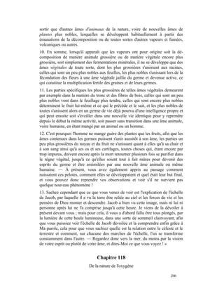 sortir que d'autres âmes d'animaux de la nature, voire de nouvelles âmes de
plantes plus nobles, lesquelles se développent habituellement à partir des
émanations de la décomposition ou de toutes sortes d'autres vapeurs et fumées,
volcaniques ou autres.
10. En somme, lorsqu'il apparaît que les vapeurs ont pour origine soit la dé-
composition de matière animale grossière ou de matière végétale encore plus
grossière, soit simplement des fermentations minérales, il ne se développe que des
âmes végétales de toute sorte, dont les plus grossières s'unissent aux racines,
celles qui sont un peu plus nobles aux feuilles, les plus nobles s'unissant lors de la
fécondation des fleurs à une âme végétale jaillie du germe et devenue active, ce
qui constitue la multiplication fertile des graines et de leurs germes.
11. Les parties spécifiques les plus grossières de telles âmes végétales demeurent
par exemple dans la matière du tronc et des fibres de bois, celles qui sont un peu
plus nobles vont dans le feuillage plus tendre, celles qui sont encore plus nobles
déterminent le fruit lui-même et ce qui le précède et le suit, et les plus nobles de
toutes s'unissent alors en un germe de vie déjà pourvu d'une intelligence propre et
qui peut ensuite soit s'éveiller dans une nouvelle vie identique pour y reprendre
depuis le début la même activité, soit passer sans transition dans une âme animale,
voire humaine, en étant mangé par un animal ou un homme.
12. C'est pourquoi l'homme ne mange guère des plantes que les fruits, afin que les
âmes contenues dans les germes puissent s'unir aussitôt à son âme, les parties un
peu plus grossières du noyau et du fruit ne s'unissant quant à elles qu'à sa chair et
à son sang ainsi qu'à ses os et ses cartilages, toutes choses qui, étant encore par
trop impures, doivent encore après la mort retourner plusieurs fois se purifier dans
le règne végétal, jusqu'à ce qu'elles soient tout à fait mûres pour devenir des
esprits du germe et être assimilées par une nouvelle âme animale ou même
humaine. — À présent, vous avez également appris au passage comment
naissaient ces pelotes, comment elles se développaient et quel était leur but final,
et vous pouvez donc reprendre vos observations et voir s'il ne survient pas
quelque nouveau phénomène !
13. Sachez cependant que ce que vous venez de voir est l'explication de l'échelle
de Jacob, par laquelle il a vu la terre être reliée au ciel et les forces de vie et les
pensées de Dieu monter et descendre. Jacob a bien vu cette image, mais ni lui ni
personne après lui ne l'a comprise jusqu'à cette heure. Je viens de la dévoiler à
présent devant vous ; mais pour cela, il vous a d'abord fallu être tous plongés, par
la lumière de cette boule lumineuse, dans une sorte de sommeil clairvoyant, afin
que vous puissiez voir l'échelle de Jacob dévoilée et la comprendre enfin grâce à
Ma parole, cela pour que vous sachiez quelle est la relation entre le céleste et le
terrestre et comment, sur chacune des marches de l'échelle, l'un se transforme
constamment dans l'autre. — Regardez donc vers la mer, du moins par la vision
de votre esprit ou plutôt de votre âme, et dites-Moi ce que vous voyez ! »


                                  Chapitre 118
                              De la nature de l'oxygène

                                                                               206
 