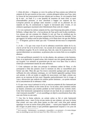 1. Zinka dit alors : « Seigneur, je vois à la surface de l'eau comme une infinité de
serpents de feu qui courent en tous sens ; certains plongent même sous l'eau, mais
la vitesse de leur mouvement n'est pas ralentie par sa masse. Je vois jusqu'au fond
de la mer ; au fond, il y a une quantité de monstres de toute sorte, et aussi
d'innombrables poissons, et tous cherchent à happer ces serpents de feu.
Lorsqu'un poisson ou quelque autre monstre a avalé un ou plusieurs de ces
serpents de feu, ils commencent à s'agiter et deviennent plus vivants, et ces
créatures aquatiques rayonnent alors littéralement d'une sorte de volupté.
2. Je vois à présent les mêmes serpents de feu, mais beaucoup plus petits et moins
brillants, voltiger dans l'air ; c'est au-dessus de l'eau qu'ils sont le plus nombreux.
Les oiseaux qui ont coutume de s'ébattre le soir sur l'eau ne semblent pas les
aimer beaucoup ; mais les poissons sautent hors de l'eau pour les atteindre. Ceux
qui nagent à la surface sont les plus brillants, et ils filent aussi vite que des flèches
! — Ô Seigneur, qu'est-ce donc que cela ? Comment devons-nous le comprendre
?»
3. Je dis : « Ce que vous voyez là est la substance nourricière même de la vie,
c'est le sel de l'air et le sel de la mer ; les savants de la nature appelleront un jour
cet élément oxygène. Ils ne le verront pas, bien sûr, mais ils le percevront, et ils
sauront déterminer sa consistance, sa présence plus ou moins forte ou sa complète
absence.
4. En tant qu'élément essentiel à la vie des plantes, des animaux et des hommes,
l'eau, et en particulier le grand océan, doit contenir une très grande proportion de
cet oxygène. Les animaux ne pourraient pas du tout vivre dans l'eau si celle-ci
n'était pas constamment saturée de cette substance.
5. Cette substance est dans son principe la substance même de l'âme, et elle
correspond à l'état des pensées avant le moment où elles se rassemblent pour
former une idée. Mais dès que l'on trouve concentrée quelque part une quantité
suffisante de cette substance animique, on voit bientôt apparaître quelque forme
soit animée, si elle est tendre et capable de mouvement, soit figée, comme une
pierre ou un morceau de bois mort. Regardez particulièrement vers le rivage, et
vous y découvrirez par endroits de certains points lumineux ; ces points naissent
de la concentration de la substance vitale.
6. Ce que vous voyez à présent ici et là, ce sont nos serpents de feu s'amassant par
centaines ou par milliers en des sortes de tas. Un tel amas, ainsi constitué comme
au hasard, commence par émettre pendant un bref moment une violente clarté.
Cette forte luminosité correspond au moment où une foule de ces serpents de feu
vital s'unissent ensemble(*) ; et cet assemblage est déjà la concrétisation d'une idée
sous une forme ou une autre.
7. Une fois la forme achevée, un certain calme se fait et cette luminosité
particulière cesse ; mais il n'en est pas moins né une créature, soit sous la forme
d'un cristal, soit sous celle d'une graine ou d'un œuf, voire d'un petit animal
aquatique ou tout au moins d'une petite plante — raison pour laquelle les abords
des rivages en pente douce et peu profonds apparaissent toujours à vos yeux de
(*)
  Sich ergreifen : littéralement, « se prennent » (ensemble), « se saisissent ». Ce terme désigne
donc un assemblage au sens fort (voir aussi 56,2, 90,6, 103,6, etc.). (N.d.T.)
                                                                                         207
 