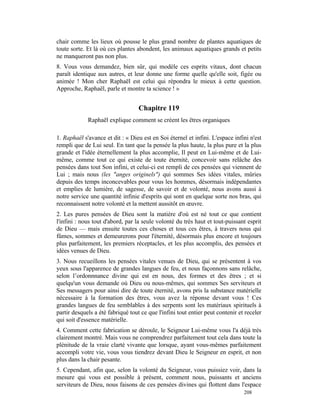 chair comme les lieux où pousse le plus grand nombre de plantes aquatiques de
toute sorte. Et là où ces plantes abondent, les animaux aquatiques grands et petits
ne manqueront pas non plus.
8. Vous vous demandez, bien sûr, qui modèle ces esprits vitaux, dont chacun
paraît identique aux autres, et leur donne une forme quelle qu'elle soit, figée ou
animée ! Mon cher Raphaël est celui qui répondra le mieux à cette question.
Approche, Raphaël, parle et montre ta science ! »


                                   Chapitre 119
             Raphaël explique comment se créent les êtres organiques

1. Raphaël s'avance et dit : « Dieu est en Soi éternel et infini. L'espace infini n'est
rempli que de Lui seul. En tant que la pensée la plus haute, la plus pure et la plus
grande et l'idée éternellement la plus accomplie, Il peut en Lui-même et de Lui-
même, comme tout ce qui existe de toute éternité, concevoir sans relâche des
pensées dans tout Son infini, et celui-ci est rempli de ces pensées qui viennent de
Lui ; mais nous (les "anges originels") qui sommes Ses idées vitales, mûries
depuis des temps inconcevables pour vous les hommes, désormais indépendantes
et emplies de lumière, de sagesse, de savoir et de volonté, nous avons aussi à
notre service une quantité infinie d'esprits qui sont en quelque sorte nos bras, qui
reconnaissent notre volonté et la mettent aussitôt en œuvre.
2. Les pures pensées de Dieu sont la matière d'où est né tout ce que contient
l'infini : nous tout d'abord, par la seule volonté du très haut et tout-puissant esprit
de Dieu — mais ensuite toutes ces choses et tous ces êtres, à travers nous qui
fûmes, sommes et demeurerons pour l'éternité, désormais plus encore et toujours
plus parfaitement, les premiers réceptacles, et les plus accomplis, des pensées et
idées venues de Dieu.
3. Nous recueillons les pensées vitales venues de Dieu, qui se présentent à vos
yeux sous l'apparence de grandes langues de feu, et nous façonnons sans relâche,
selon l’ordonnnance divine qui est en nous, des formes et des êtres ; et si
quelqu'un vous demande où Dieu ou nous-mêmes, qui sommes Ses serviteurs et
Ses messagers pour ainsi dire de toute éternité, avons pris la substance matérielle
nécessaire à la formation des êtres, vous avez la réponse devant vous ! Ces
grandes langues de feu semblables à des serpents sont les matériaux spirituels à
partir desquels a été fabriqué tout ce que l'infini tout entier peut contenir et receler
qui soit d'essence matérielle.
4. Comment cette fabrication se déroule, le Seigneur Lui-même vous l'a déjà très
clairement montré. Mais vous ne comprendrez parfaitement tout cela dans toute la
plénitude de la vraie clarté vivante que lorsque, ayant vous-mêmes parfaitement
accompli votre vie, vous vous tiendrez devant Dieu le Seigneur en esprit, et non
plus dans la chair pesante.
5. Cependant, afin que, selon la volonté du Seigneur, vous puissiez voir, dans la
mesure qui vous est possible à présent, comment nous, puissants et anciens
serviteurs de Dieu, nous faisons de ces pensées divines qui flottent dans l'espace
                                                                                208
 