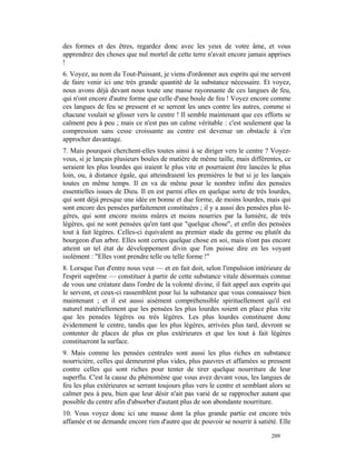 des formes et des êtres, regardez donc avec les yeux de votre âme, et vous
apprendrez des choses que nul mortel de cette terre n'avait encore jamais apprises
!
6. Voyez, au nom du Tout-Puissant, je viens d'ordonner aux esprits qui me servent
de faire venir ici une très grande quantité de la substance nécessaire. Et voyez,
nous avons déjà devant nous toute une masse rayonnante de ces langues de feu,
qui n'ont encore d'autre forme que celle d'une boule de feu ! Voyez encore comme
ces langues de feu se pressent et se serrent les unes contre les autres, comme si
chacune voulait se glisser vers le centre ! Il semble maintenant que ces efforts se
calment peu à peu ; mais ce n'est pas un calme véritable : c'est seulement que la
compression sans cesse croissante au centre est devenue un obstacle à s'en
approcher davantage.
7. Mais pourquoi cherchent-elles toutes ainsi à se diriger vers le centre ? Voyez-
vous, si je lançais plusieurs boules de matière de même taille, mais différentes, ce
seraient les plus lourdes qui iraient le plus vite et pourraient être lancées le plus
loin, ou, à distance égale, qui atteindraient les premières le but si je les lançais
toutes en même temps. Il en va de même pour le nombre infini des pensées
essentielles issues de Dieu. Il en est parmi elles en quelque sorte de très lourdes,
qui sont déjà presque une idée en bonne et due forme, de moins lourdes, mais qui
sont encore des pensées parfaitement constituées ; il y a aussi des pensées plus lé-
gères, qui sont encore moins mûres et moins nourries par la lumière, de très
légères, qui ne sont pensées qu'en tant que "quelque chose", et enfin des pensées
tout à fait légères. Celles-ci équivalent au premier stade du germe ou plutôt du
bourgeon d'un arbre. Elles sont certes quelque chose en soi, mais n'ont pas encore
atteint un tel état de développement divin que l'on puisse dire en les voyant
isolément : "Elles vont prendre telle ou telle forme !"
8. Lorsque l'un d'entre nous veut — et en fait doit, selon l'impulsion intérieure de
l'esprit suprême — constituer à partir de cette substance vitale désormais connue
de vous une créature dans l'ordre de la volonté divine, il fait appel aux esprits qui
le servent, et ceux-ci rassemblent pour lui la substance que vous connaissez bien
maintenant ; et il est aussi aisément compréhensible spirituellement qu'il est
naturel matériellement que les pensées les plus lourdes soient en place plus vite
que les pensées légères ou très légères. Les plus lourdes constituent donc
évidemment le centre, tandis que les plus légères, arrivées plus tard, devront se
contenter de places de plus en plus extérieures et que les tout à fait légères
constitueront la surface.
9. Mais comme les pensées centrales sont aussi les plus riches en substance
nourricière, celles qui demeurent plus vides, plus pauvres et affamées se pressent
contre celles qui sont riches pour tenter de tirer quelque nourriture de leur
superflu. C'est la cause du phénomène que vous avez devant vous, les langues de
feu les plus extérieures se serrant toujours plus vers le centre et semblant alors se
calmer peu à peu, bien que leur désir n'ait pas varié de se rapprocher autant que
possible du centre afin d'absorber d'autant plus de son abondante nourriture.
10. Vous voyez donc ici une masse dont la plus grande partie est encore très
affamée et ne demande encore rien d'autre que de pouvoir se nourrir à satiété. Elle

                                                                             209
 