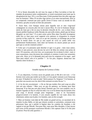 7. Si tu faisais descendre du ciel tous les anges et Dieu Lui-même et leur de-
mandais de prononcer notre condamnation, ce serait exactement aussi juste que la
décapitation de Jean. S'il y a un Dieu juste, Il doit pourtant bien être plus sage que
tous les hommes ! Mais s'il est plus sage qu'eux et en outre tout-puissant, alors je
ne comprends vraiment pas pour quelle raison Il laisse venir au monde de tels
monstres, qui plus est pour en faire des puissants.
8. Aussi bien, c'est l'unique raison pour laquelle moi et mes vingt-neuf
compagnons ne croyons plus du tout à aucun Dieu. Et c'est la honteuse décapi-
tation de Jean qui a ôté en nous la dernière étincelle de foi ; car si j'étais Dieu,
j'aurais préféré foudroyer mille Hérodes de cent mille éclairs, plutôt que de laisser
décapiter un seul Jean ! Il se peut certes qu'un Dieu dans l'au-delà récompense
mille fois ce Jean pour avoir supporté avec patience et résignation la cruauté
exercée ici-bas contre lui : mais en ce qui me concerne, je n'échange pas au bon
Dieu la moitié d'une vie que je suis assuré de vivre ici contre mille vies
parfaitement bienheureuses, mais dont nul homme n'a encore jamais pu savoir
quoi que ce soit de vraiment certain !
9. Celui qui a la puissance peut décréter et agir à sa guise ; mais nous autres,
faibles et sans pouvoir, nous devons lui servir de bêtes de somme sous peine de
mort. S'il assassine, cela n'est rien, car sa puissance lui en donne le droit ; mais si
nous assassinons, nous devenons des criminels et sommes à notre tour assassinés
pour cela. Alors, je te le demande ainsi qu'à tous les seigneurs et les sages : quel
Dieu peut tolérer cela et le justifier ? - Je t'en prie, seigneur, donne-moi une
réponse claire là-dessus. »


                                   Chapitre 11
                       Aimable réponse de Cyrénius à Zinka

1. À ces objections, Cyrénius ouvre de grands yeux et Me dit à mi-voix : « Cet
homme n'est certes pas tombé sur la tête, et il me paraît vraiment avoir beaucoup
de cœur. Il faudrait lui venir en aide ! Qu'en penses-Tu, Seigneur ? Cet homme, et
peut-être son escorte avec lui, doit-il être retourné en notre faveur ? »
2. Je lui dis très ouvertement : « On ne fait pas tomber d'un seul coup un arbre
tant soit peu robuste ! Mais avec un peu de patience, un homme peut faire
beaucoup. Il ne faut pas non plus laisser l'homme que l'on veut conduire vers la
lumière regarder en face le soleil de midi. Car si on lui donne trop de lumière d'un
seul coup, il devient aveugle pour longtemps ; mais si on l'accoutume
progressivement à la lumière, il sera ensuite capable de voir toute chose très
clairement, même sous la plus vive lumière, sans en être aveuglé.
3. Mais cet homme vient déjà de Me rendre un grand service, en racontant de la
manière la plus fidèle, en tant que témoin oculaire et auriculaire, comment mon
précurseur Jean, qui a prêché et baptisé dans les contrées du Jourdain, a été
capturé et tué par Hérode. Non pour Moi, mais pour Mes disciples, il faut encore
qu'il nous révèle pourquoi exactement Hérode a fait capturer Jean et l'a fait jeter
en prison. Pose-lui cette question. »
                                                                                21
 