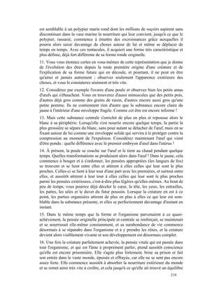 est semblable à un polypier marin rond dont les millions de suçoirs aspirent sans
discontinuer dans la vase marine la nourriture qui leur convient, jusqu'à ce que le
polypier, rassasié, commence à émettre des excroissances grâce auxquelles il
pourra alors saisir davantage de choses autour de lui et même se déplacer de
temps en temps. Avec ces tentacules, il acquiert une forme très caractéristique et
plus définie, déjà fort différente de sa forme ronde originelle.
11. Vous vous étonnez certes en vous-mêmes de cette représentation que je donne
de l'évolution des êtres depuis la toute première origine d'une créature et de
l'explication de sa forme future qui en découle, et pourtant, il ne peut en être
qu'ainsi et jamais autrement ; observez seulement l'apparence extérieure des
choses, et vous le constaterez aisément et très vite.
12. Considérez par exemple l'ovaire d'une poule et observez bien les petits amas
d'œufs qui s'ébauchent. Vous en trouverez d'aussi minuscules que des petits pois,
d'autres déjà gros comme des grains de raisin, d'autres encore aussi gros qu'une
petite pomme. Ils ne contiennent rien d'autre que la substance encore claire du
jaune à l'intérieur d'une enveloppe fragile. Comme cet être est encore informe !
13. Mais cette substance centrale s'enrichit de plus en plus et repousse alors le
blanc à sa périphérie. Lorsqu'elle s'est nourrie encore quelque temps, la partie la
plus grossière se sépare du blanc, sans pour autant se détacher de l'œuf, mais en se
fixant autour de lui comme une enveloppe solide qui servira à le protéger contre la
compression au moment de l'expulsion. Considérez maintenant l'œuf qui vient
d'être pondu : quelle différence avec le premier embryon d'œuf dans l'utérus !
14. À présent, la poule se couche sur l'œuf et le tient au chaud pendant quelque
temps. Quelles transformations se produisent alors dans l'œuf ! Dans le jaune, cela
commence à bouger et à s'ordonner, les pensées appropriées (les langues de feu)
se trouvent et se lient entre elles et attirent à elles celles qui leur sont le plus
proches. Celles-ci se lient à leur tour d'une part avec les premières, et surtout entre
elles, et aussitôt attirent à leur tour à elles celles qui leur sont le plus proches
parmi les pensées extérieures, c'est-à-dire plus légères qu'elles-mêmes. Au bout de
peu de temps, vous pourrez déjà déceler le cœur, la tête, les yeux, les entrailles,
les pattes, les ailes et le duvet du futur poussin. Lorsque la créature en est à ce
point, les parties organisées attirent de plus en plus à elles ce qui leur est sem-
blable dans la substance présente, et elles se perfectionnent davantage d'instant en
instant.
15. Dans le même temps que la forme et l'organisme parvenaient à ce quasi-
achèvement, la pensée originelle principale et centrale se renforçait, se maintenait
et se nourrissait elle-même constamment, et sa surabondance de vie commence
désormais à se répandre dans l'organisme et à y prendre les rênes, et la créature
devient alors visiblement vivante et son développement est désormais complet.
16. Une fois la créature parfaitement achevée, la pensée vitale qui est passée dans
tout l'organisme, et qui est l'âme à proprement parler, prend aussitôt conscience
qu'elle est encore prisonnière. Elle s'agite plus fortement, brise sa prison et fait
son entrée dans le vaste monde, épuisée et effrayée, car elle ne se sent pas encore
assez forte. Elle commence aussitôt à absorber la nourriture extérieure du monde
et se remet ainsi très vite à croître, et cela jusqu'à ce qu'elle ait trouvé un équilibre
                                                                                 210
 