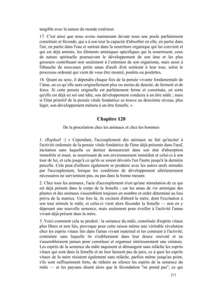 tangible avec la nature du monde extérieur.
17. C'est ainsi que nous avons maintenant devant nous une poule parfaitement
constituée et féconde, qui a à son tour la capacité d'absorber en elle, en partie dans
l'air, en partie dans l'eau et surtout dans la nourriture organique qui lui convient et
qui est déjà animée, les éléments animiques spécifiques qui la nourrissent, ceux
de nature spirituelle poursuivant le développement de son âme et les plus
grossiers contribuant non seulement à l’entretien de son organisme, mais aussi à
l'ébauche de nouveaux petits amas d'œufs d'où sortiront à leur tour, selon le
processus ordonné qui vient de vous être montré, poulets ou poulettes.
18. Quant au sexe, il dépendra chaque fois de la pensée vivante fondamentale de
l’âme, en ce qu’elle aura originellement plus ou moins de densité, de fermeté et de
force. Si cette pensée originelle est parfaitement ferme et constituée, en sorte
qu'elle est déjà en soi une idée, son développement conduira à un être mâle ; mais
si l'état primitif de la pensée vitale fondatrice se trouve au deuxième niveau, plus
léger, son développement mènera à un être femelle. »


                                   Chapitre 120
              De la procréation chez les animaux et chez les hommes

1. (Raphaël :) « Cependant, l'accouplement des animaux ne fait qu'inciter à
l'activité ordonnée de la pensée vitale fondatrice de l'âme déjà présente dans l'œuf,
incitation sans laquelle ce dernier demeurerait dans son état d'absorption
immobile et muet, se nourrissant de son environnement immédiat et celui-ci à son
tour de lui, et cela jusqu'à ce qu'ils se soient dévorés l'un l'autre jusqu'à la dernière
parcelle. Cela peut d'ailleurs également se produire avec les autres œufs stimulés
par l'accouplement, lorsque les conditions de développement ultérieurement
nécessaires ne surviennent pas, ou pas dans la bonne mesure.
2. Chez tous les animaux, l'acte d'accouplement n'est qu'une stimulation de ce qui
est déjà présent dans le corps de la femelle ; car les amas de vie animique des
plantes et des animaux s'assemblent toujours en nombre et ordre déterminé au lieu
prévu de la matrice. Une fois là, ils excitent d'abord la mère, dont l'excitation à
son tour stimule le mâle, et celui-ci vient alors féconder la femelle — non en y
déposant une nouvelle semence, mais seulement pour éveiller à l'activité l'amas
vivant déjà présent dans la mère.
3. Voici comment cela se produit : la semence du mâle, constituée d'esprits vitaux
plus libres et non liés, provoque pour cette raison même une véritable révolution
chez les esprits vitaux liés dans l'amas vivant maternel et les contraint à l'activité,
contrainte sans laquelle ils s'oublieraient dans leur douce oisiveté et ne
s'assembleraient jamais pour constituer et organiser intérieurement une créature.
Les esprits de la semence du mâle taquinent et démangent sans relâche les esprits
vitaux qui sont dans la femelle et ne leur laissent pas de paix, ce à quoi les esprits
vitaux de la mère résistent également sans relâche, parfois même jusqu'au point,
s'ils sont suffisamment forts, de réduire au silence les esprits de la semence du
mâle — et les paysans disent alors que la fécondation "ne prend pas", ce qui
                                                                                 211
 