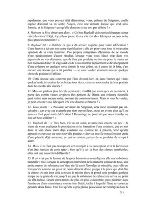 rapidement que vous pouvez déjà déterminer, vous, enfants du Seigneur, quelle
espèce d'animal va en sortir. Voyez, c'est une robuste ânesse qui s'est ainsi
formée, et le Seigneur veut qu'elle demeure et ne soit pas défaite ! »
8. Hébram et Risa observent alors : « Ce bon Raphaël doit particulièrement aimer
créer des ânes ! Déjà, il y a deux jours, il a eu vite fait d'en fabriquer un pour notre
plus grand étonnement ! »
9. Raphaël dit : « Oubliez ce qui a dû arriver naguère pour votre édification !
Cette ânesse a ici une tout autre signification : elle est pour vous tous le nécessaire
symbole de la vraie humilité. Vos propres entreprises d'hommes de ce monde
n'ont généralement d'autre résultat, lorsque vous vous hâtez trop dans vos
jugements ou vos décisions, que de finir par produire un âne ou pour le moins un
bon morceau d'âne ! Il s'agissait ici de vous montrer rapidement le développement
d'une créature en quelque sorte depuis le tout début, et, à cause de la hâte, c'est
encore une ânesse qui a dû paraître — si vous voulez vraiment trouver quelque
chose de plaisant à l'affaire.
10. Cette ânesse sera couverte par l'âne d'avant-hier, et, dans l'année qui vient,
quelqu'un de Jérusalem les achètera tous deux, et on se souviendra de leur poulain
dans les siècles des siècles !
11. Mais ne parlons plus de cela à présent ; il suffit que vous ayez vu comment, à
partir des esprits vitaux originels (les pensées de Dieu), une créature naturelle
peut naître sans aucune mère, comme du commencement. Mais si vous le voulez,
je peux encore vous fabriquer très vite d'autres créatures ! »
12. Tous disent : « Puissant serviteur du Seigneur, cela n'est vraiment pas né-
cessaire ; car avec cet exemple par trop merveilleux, nous en avons plus qu'il ne
nous en faut pour notre édification ! Davantage ne pourrait que nous troubler au
lieu de nous éclairer ! »
13. Raphaël dit : « Très bien, s'il en est ainsi, écoutez-moi encore un peu ! Je
viens de vous expliquer la procréation et la formation d'une créature, que ce soit
dans le sein d'une mère déjà existante ou, comme ici à présent, telle qu'elle
apparaît et persiste sur une nouvelle planète, voire sur une île nouvellement créée
d'une planète déjà ancienne, ce qui ne cessera jamais de se produire de temps à
autre.
14. Mais il ne faut pas transposer cet exemple à la conception et à la formation
d'un être humain de cette terre ; bien qu'il y ait là bien des choses semblables,
elles ont une cause fort différente !
15. Il est vrai que la femme de l'espèce humaine a aussi déjà en elle une substance
naturelle ; mais lorsque la conception intervient de la manière connue de tous, une
petite masse de substance est bien sûr là aussi fécondée et stimulée, mais elle est
transportée comme un grain de raisin détaché d'une grappe à la place qui doit être
la sienne, et une âme déjà achevée la rejoint alors et prend soin pendant quelque
temps de ce grain de vie jusqu'à ce que la substance de celui-ci en arrive au point
où elle-même, s'étant entre-temps de plus en plus concentrée, peut pénétrer dans
l'embryon d'une consistance encore très fluide, tâche à laquelle l'âme se consacre
pendant deux lunes. Une fois qu'elle a pris pleine possession de l'embryon dans le
                                                                                213
 