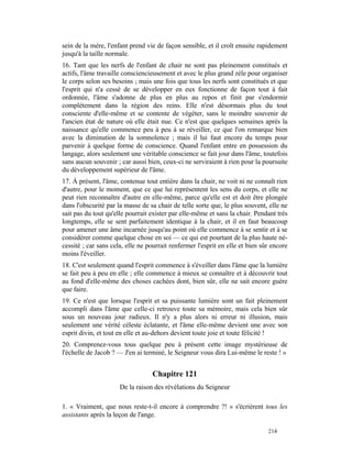 sein de la mère, l'enfant prend vie de façon sensible, et il croît ensuite rapidement
jusqu'à la taille normale.
16. Tant que les nerfs de l'enfant de chair ne sont pas pleinement constitués et
actifs, l'âme travaille consciencieusement et avec le plus grand zèle pour organiser
le corps selon ses besoins ; mais une fois que tous les nerfs sont constitués et que
l'esprit qui n'a cessé de se développer en eux fonctionne de façon tout à fait
ordonnée, l'âme s'adonne de plus en plus au repos et finit par s'endormir
complètement dans la région des reins. Elle n'est désormais plus du tout
consciente d'elle-même et se contente de végéter, sans le moindre souvenir de
l'ancien état de nature où elle était nue. Ce n'est que quelques semaines après la
naissance qu'elle commence peu à peu à se réveiller, ce que l'on remarque bien
avec la diminution de la somnolence ; mais il lui faut encore du temps pour
parvenir à quelque forme de conscience. Quand l'enfant entre en possession du
langage, alors seulement une véritable conscience se fait jour dans l'âme, toutefois
sans aucun souvenir ; car aussi bien, ceux-ci ne serviraient à rien pour la poursuite
du développement supérieur de l'âme.
17. À présent, l'âme, contenue tout entière dans la chair, ne voit ni ne connaît rien
d'autre, pour le moment, que ce que lui représentent les sens du corps, et elle ne
peut rien reconnaître d'autre en elle-même, parce qu'elle est et doit être plongée
dans l'obscurité par la masse de sa chair de telle sorte que, le plus souvent, elle ne
sait pas du tout qu'elle pourrait exister par elle-même et sans la chair. Pendant très
longtemps, elle se sent parfaitement identique à la chair, et il en faut beaucoup
pour amener une âme incarnée jusqu'au point où elle commence à se sentir et à se
considérer comme quelque chose en soi — ce qui est pourtant de la plus haute né-
cessité ; car sans cela, elle ne pourrait renfermer l'esprit en elle et bien sûr encore
moins l'éveiller.
18. C'est seulement quand l'esprit commence à s'éveiller dans l'âme que la lumière
se fait peu à peu en elle ; elle commence à mieux se connaître et à découvrir tout
au fond d'elle-même des choses cachées dont, bien sûr, elle ne sait encore guère
que faire.
19. Ce n'est que lorsque l'esprit et sa puissante lumière sont un fait pleinement
accompli dans l'âme que celle-ci retrouve toute sa mémoire, mais cela bien sûr
sous un nouveau jour radieux. Il n'y a plus alors ni erreur ni illusion, mais
seulement une vérité céleste éclatante, et l'âme elle-même devient une avec son
esprit divin, et tout en elle et au-dehors devient toute joie et toute félicité !
20. Comprenez-vous tous quelque peu à présent cette image mystérieuse de
l'échelle de Jacob ? — J'en ai terminé, le Seigneur vous dira Lui-même le reste ! »


                                  Chapitre 121
                      De la raison des révélations du Seigneur

1. « Vraiment, que nous reste-t-il encore à comprendre ?! » s'écrièrent tous les
assistants après la leçon de l'ange.

                                                                               214
 