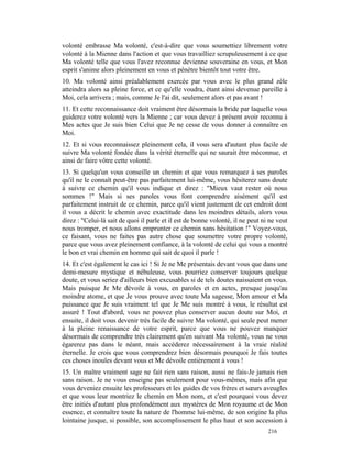 volonté embrasse Ma volonté, c'est-à-dire que vous soumettiez librement votre
volonté à la Mienne dans l'action et que vous travailliez scrupuleusement à ce que
Ma volonté telle que vous l'avez reconnue devienne souveraine en vous, et Mon
esprit s'anime alors pleinement en vous et pénètre bientôt tout votre être.
10. Ma volonté ainsi préalablement exercée par vous avec le plus grand zèle
atteindra alors sa pleine force, et ce qu'elle voudra, étant ainsi devenue pareille à
Moi, cela arrivera ; mais, comme Je l'ai dit, seulement alors et pas avant !
11. Et cette reconnaissance doit vraiment être désormais la bride par laquelle vous
guiderez votre volonté vers la Mienne ; car vous devez à présent avoir reconnu à
Mes actes que Je suis bien Celui que Je ne cesse de vous donner à connaître en
Moi.
12. Et si vous reconnaissez pleinement cela, il vous sera d'autant plus facile de
suivre Ma volonté fondée dans la vérité éternelle qui ne saurait être méconnue, et
ainsi de faire vôtre cette volonté.
13. Si quelqu'un vous conseille un chemin et que vous remarquez à ses paroles
qu'il ne le connaît peut-être pas parfaitement lui-même, vous hésiterez sans doute
à suivre ce chemin qu'il vous indique et direz : "Mieux vaut rester où nous
sommes !" Mais si ses paroles vous font comprendre aisément qu'il est
parfaitement instruit de ce chemin, parce qu'il vient justement de cet endroit dont
il vous a décrit le chemin avec exactitude dans les moindres détails, alors vous
direz : "Celui-là sait de quoi il parle et il est de bonne volonté, il ne peut ni ne veut
nous tromper, et nous allons emprunter ce chemin sans hésitation !" Voyez-vous,
ce faisant, vous ne faites pas autre chose que soumettre votre propre volonté,
parce que vous avez pleinement confiance, à la volonté de celui qui vous a montré
le bon et vrai chemin en homme qui sait de quoi il parle !
14. Et c'est également le cas ici ! Si Je ne Me présentais devant vous que dans une
demi-mesure mystique et nébuleuse, vous pourriez conserver toujours quelque
doute, et vous seriez d'ailleurs bien excusables si de tels doutes naissaient en vous.
Mais puisque Je Me dévoile à vous, en paroles et en actes, presque jusqu'au
moindre atome, et que Je vous prouve avec toute Ma sagesse, Mon amour et Ma
puissance que Je suis vraiment tel que Je Me suis montré à vous, le résultat est
assuré ! Tout d'abord, vous ne pouvez plus conserver aucun doute sur Moi, et
ensuite, il doit vous devenir très facile de suivre Ma volonté, qui seule peut mener
à la pleine renaissance de votre esprit, parce que vous ne pouvez manquer
désormais de comprendre très clairement qu'en suivant Ma volonté, vous ne vous
égarerez pas dans le néant, mais accéderez nécessairement à la vraie réalité
éternelle. Je crois que vous comprendrez bien désormais pourquoi Je fais toutes
ces choses inouïes devant vous et Me dévoile entièrement à vous !
15. Un maître vraiment sage ne fait rien sans raison, aussi ne fais-Je jamais rien
sans raison. Je ne vous enseigne pas seulement pour vous-mêmes, mais afin que
vous deveniez ensuite les professeurs et les guides de vos frères et sœurs aveugles
et que vous leur montriez le chemin en Mon nom, et c'est pourquoi vous devez
être initiés d'autant plus profondément aux mystères de Mon royaume et de Mon
essence, et connaître toute la nature de l'homme lui-même, de son origine la plus
lointaine jusque, si possible, son accomplissement le plus haut et son accession à
                                                                                 216
 
