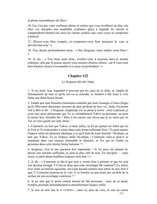 la pleine ressemblance de Dieu !
16. Car c'est par votre confiance pleine et entière que vous éveillerez au plus vite
chez vos disciples une semblable confiance grâce à laquelle ils verront et
comprendront bientôt eux aussi les choses cachées que vous voyez et comprenez
à présent.
17. M'avez-vous bien compris, et comprenez-vous bien pourquoi Je vous ai
dévoilé tout cela ? »
18. Tous disent, profondément émus : « Oui, Seigneur, notre maître, notre Dieu !
»
19. Je dis : « Très bien, ainsi donc, éveillez-vous à nouveau dans le monde
ordinaire, afin que Je puisse encore vous montrer d'autres choses ; car il vous reste
bien d'autres choses à reconnaître et à saisir en profondeur ! »


                                   Chapitre 122
                              Le Seigneur dévoile Judas

1. À ces mots, tous regardent à nouveau par les yeux de la chair, et, emplis de
l'étonnement de tout ce qu'ils ont vu et entendu, se mettent à Me louer à voix
haute une demi-heure durant.
2. Tandis que tous faisaient clairement connaître par leurs louanges et leurs éloges
qu'ils M'avaient désormais reconnu du plus profond de leur vie, Judas l'iscariote
vint à Moi et dit : « Seigneur, longtemps j'ai eu peine à croire ; mais à présent, je
crois moi aussi pleinement que Tu es véritablement Yahvé en personne, ou pour
le moins Son véritable fils ! Mais il est encore une chose que je ne saisis pas en
Toi, et voici quelle est cette chose :
3. Comment, en tant que Yahvé, et donc infini, as-Tu pu quitter cet infini qui est
le Tien et Te contraindre à entrer dans cette forme tellement finie ? Et pour autant,
l'espace infini est demeuré identique à ce qu'il était de toute éternité ! Pourtant, en
tant que Yahvé, Tu es l'espace infini lui-même ! Comment celui-ci peut-il se
maintenir dans son essence immuable et illimitée, et Toi qui es l'infini en
personne dans cette étroite forme humaine ?!
4. Seigneur, c'est là une question fort importante ! Si Tu peux me donner là-
dessus une lumière suffisante, je serai le plus zélé de tous Tes disciples — mais
sinon, ce petit doute troublera toujours mon âme ! »
5. Je dis : « Comment se fait-il que tous y voient clair à présent, et que toi seul
sois devenu aveugle ?! Crois-tu donc que cette enveloppe Me contient?! Le soleil,
avec toute sa lumière agissante, est-il par hasard contenu tout entier au lieu d'où il
agit ?! Comment pourrais-tu le voir, si sa lumière ne parvenait pas au-delà de la
surface de son enveloppe extérieure ? !
6. Je ne suis que le point central éternel de Ma personne ; mais de ce point,
J'emplis pourtant immuablement et éternellement l'espace infini.
7. Je suis en tout lieu le   JE ETERNEL   ; mais ici, près de vous, Je suis au centre
                                                                               217
 