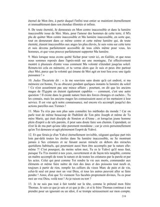 éternel de Mon être, à partir duquel l'infini tout entier se maintient éternellement
et immuablement dans son étendue illimitée et infinie.
8. De toute éternité, Je demeurais en Mon centre inaccessible et dans la lumière
inaccessible issue de Moi. Mais, pour l'amour des hommes de cette terre, il M'a
plu de quitter Mon centre inaccessible et Ma lumière inaccessible, en sorte que,
tout en demeurant dans ce même centre et cette même lumière qui, de toute
éternité, étaient inaccessibles aux anges les plus élevés, Je suis venu sur cette terre
et suis devenu parfaitement accessible de tous côtés même pour vous, les
hommes, et que vous pouvez parfaitement supporter Ma lumière.
9. Mais lorsque nous avons quitté Sichar pour venir ici, en Galilée, et que nous
nous sommes reposés dans l'après-midi sur une montagne, J'ai effectivement
montré à plusieurs d'entre vous comment Ma volonté s'étendait jusqu'au soleil.
Remets-toi cela en mémoire, et tu verras alors que Je suis et peux être partout
chez Moi, parce que la volonté qui émane de Moi agit en tout lieu avec une égale
puissance ! »
10. Judas l'Iscariote dit : « Je me souviens sans doute qu'à cet endroit, si ma
mémoire est bonne, Tu as obscurci pendant quelques instants la lumière du soleil
! Ce n'est assurément pas une mince affaire ; pourtant, on dit que les anciens
mages de l'Egypte en étaient également capables — comment, c'est une autre
question ! Il existe dans la grande nature bien des forces étranges et cachées ; Tu
les connais, mais les anciens mages les connaissaient aussi et les mettaient à leur
service. Il est vrai qu'à notre connaissance, nul encore n'a accompli jusqu'ici des
actions pareilles aux Tiennes !
11. Mais Tu n'es pas non plus sans connaître les méthodes du monde ! Car on
parle tout de même beaucoup de l'habileté de Ton père Joseph et même de Ta
mère Marie, qui était disciple de Siméon et d'Anne ; et lorsqu'un jeune homme
plein d'esprit a de tels parents, il peut sans doute faire son chemin. Cependant, ce
n'est là de ma part qu'une idée purement mondaine ; car je crois personnellement
qu'en Toi demeure et agit pleinement l'esprit de Yahvé.
12. Et que ferais-je d'un Yahvé éternellement invisible, siégeant quelque part très
loin par-delà toutes les étoiles dans Sa lumière inaccessible, ne Se montrant
jamais à Ses créatures et ne faisant aucun miracle en dehors des miracles
quotidiens habituels, qui pourraient aussi bien être accomplis par la nature elle-
même ?! C'est pourquoi, du moins selon moi, Tu es le Yahvé qu'il nous faut,
puisque Tu T'es montré à nos yeux, ouvertement et de façon très tangible, comme
un maître accompli de toute la nature et de toutes les créatures par la parole et par
les actes. Celui qui peut comme Toi rendre la vie aux morts, commander aux
éléments et même faire naître de rien des ânes et des poissons tout neufs et,
toujours à partir de rien, remplir les celliers du vieux Marc de pain et de vin,
celui-là seul est pour moi un vrai Dieu, et tous les autres peuvent aller se faire
pendre ! Ainsi, d'où que Te viennent Tes facultés proprement divines, Tu es pour
moi un vrai Dieu, voilà tout ! Ai-je raison ou tort ?
13. Je ne suis pas tout à fait tombé sur la tête, comme le prétend mon frère
Thomas. Je sais ce que je sais et ce que je dis ; et si le frère Thomas continue à me
prendre pour un ignorant ou un idiot, il se trompe sérieusement sur mon compte.
                                                                               218
 