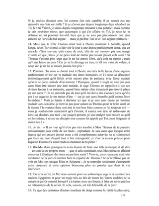 Si je voulais discuter avec lui comme j'en suis capable, il ne saurait pas me
répondre une fois sur mille ! Si je n'avais pas depuis longtemps déjà subodoré en
Toi le vrai Yahvé, je serais depuis longtemps retourné à ma poterie ; mais comme
je sais peut-être mieux que quiconque à qui j'ai affaire en Toi, je reste ici et
délaisse un art pourtant lucratif, bien que je ne sois pas précisément non plus
ennemi de l'or et du bel argent — mais je préfère Ton or et Ton argent spirituels !
14. Mais que le frère Thomas m'ait tout à l'heure murmuré à l'oreille, quand
l'ange, selon Ta volonté, a fait voir le jour à une ânesse parfaitement saine, que ce
miracle n'était survenu qu'à cause de moi, afin de me montrer par une image
vivante ce que j'étais, je ne peux tout de même pas laisser passer cela ainsi ! Si
Thomas s'estime plus sage que je ne lui parais l'être, qu'à cela ne tienne ; mais
qu'il me laisse en paix ! Car je ne le dérange en rien, et s'il me traite de voleur, à
coup sûr, je ne lui ai encore jamais rien pris !
15. Pourtant, Tu nous as donné tout à l'heure une très belle leçon d'une sagesse
parfaitement divine sur la maladie des âmes humaines, et Tu nous as démontré
méthodiquement qu'il fallait avoir encore plus de patience avec l'âme malade
qu'avec le corps malade d'un homme ! Pourquoi, quand il s'agit de moi qui puis
aussi bien être encore une âme malade, le sage Thomas ne rappelle-t-il pas ces
divines leçons à sa mémoire, quand bien même elles n'auraient pas trouvé place
en son cœur ?! Je ne prétends pas du tout qu'il me doive des excuses parce qu'il a
plu à sa sagacité de me traiter d'âne — car je suis aussi humble qu'il estime l'être
lui-même ! Mais je tenais à déclarer ici que si je suis sans doute un homme
malade dans son âme, je n'envie pas pour autant un Thomas pour la belle santé de
la sienne ! Je resterai donc son ami et son bon frère comme je l'ai toujours été —
mais je souhaiterais seulement qu'à l'avenir, il exerce son zèle de redresseur de
torts sur d'autres que moi ; car jusqu'à présent, je suis malgré tout encore ce qu'il
est lui-même, à savoir un disciple tout comme lui appelé par Toi, mon Seigneur et
mon Dieu ! »
16. Je dis : « Il est vrai qu'il n'est pas très louable à Mon Thomas de te prendre
constamment pour cible de ses traits ; cependant, Je sais aussi que lorsque cette
ânesse qui est encore devant nous a été complètement achevée, tu as commencé
par faire un mot d'esprit tout à fait intempestif, et c'est la raison précise pour
laquelle Thomas t'a ainsi rendu la monnaie de ta pièce !
17. Dis-Moi donc pourquoi tu avais besoin de faire une telle remarque et de dire
— ce sont là tes propres mots — que si cela continuait, tous Mes miracles allaient
consister à fabriquer des ânes en parfaite santé ! Vois-tu, cette remarque était très
méchante de ta part et méritait bien la repartie de Thomas ! Je ne te blâme pas de
voir en Moi ton unique Dieu et Seigneur ; Je te reproche seulement d'entretenir
cette croyance et cette opinion beaucoup plus en paroles que dans ta vie
intérieure.
18. Car à la vérité, tu Me tiens surtout pour un authentique sage à la manière des
anciens Egyptiens et pour un mage très au fait de toutes les forces cachées de la
nature et qui s'y entend, lorsqu'il a à traiter avec ces forces, à faire en sorte qu'elles
ne refusent pas de le servir. Et cela, vois-tu, est très blâmable de ta part !
19. Ce que des centaines d'autres touchent du doigt comme la vérité la plus pure,
                                                                                  219
 