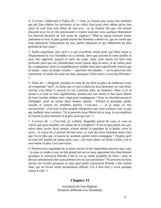 4. Cyrénius, s'adressant à Zinka, dit : « Ami, je n'aurais pas conçu une sentence
qui pût faire châtier les serviteurs et les valets d'un tyran alors même qu'en leur
cœur ils sont bien loin d'être de son avis - je ne l'aurais fait que s'ils étaient
d'accord avec lui et s'ils persistaient à vouloir exécuter avec quelque obstination
les mauvais desseins de leur tyran de seigneur ! Mais je saurai toujours traiter
justement et avec la plus grande équité des hommes comme toi, qui ne voient que
trop clairement l'inhumanité de leur maître inhumain et qui l'abhorrent du plus
profond de leur cœur !
5. Sache cependant, ami, qu'il y a une excellente raison pour que Dieu laisse si
fréquemment le vice triompher en ce monde, alors que souvent la vertu souffre et
peut être opprimée jusqu'à la mort du corps, mais cette raison est bien trop
profonde pour que ton entendement actuel puisse déjà la saisir, et de même pour
tes compagnons, dont la compréhension semble bien plus superficielle encore que
la tienne ; mais un temps viendra — peut-être très bientôt — où tu percevras très
clairement, et même de toute ton âme, pourquoi il doit aussi y avoir des Hérodes !
»
6. Zinka dit : « Seigneur, puisque tu viens de me faire la grâce de t'adresser à moi
en m'appelant "ami", ne laisse pas ce mot si plein de sens demeurer un vain bruit,
comme c'est hélas si souvent le cas à présent entre les hommes. Mais si tu as
donné à ce mot sa vraie signification, montre-moi ton amitié et fais aussi libérer
de leurs lourdes chaînes mes vingt-neuf compagnons ! Nous ne chercherons pas à
t'échapper, pour au moins deux bonnes raisons : d'abord ta puissante garde,
ensuite et surtout tes aimables paroles. Crois-moi — et je parle ici très
ouvertement : c'est avec la plus grande répugnance que nous sommes tous ce que
par malheur nous sommes ! Si tu pouvais nous libérer de ce joug, tu accomplirais
là l'action la plus humaine et la plus juste qui soit ! »
7. Cyrénius dit : « C'est bon, j'y veillerai. Regardez autour de vous, et vous ne
verrez que gens arrachés aux mains de la corruption ! Il en est peu parmi eux qui,
selon notre sévère droit romain, n'aient mérité le tranchant de la hache, voire la
croix ; et voyez-les à présent devant nous, ce sont des êtres humains aussi vrais
que l'or le plus pur, et aucun ne souhaite quitter notre compagnie ! J'espère qu'il
en sera très bientôt de même pour vous ; car toute chose est facile à Dieu, j'en ai
moi-même la plus vive conviction.
8. Permets-moi cependant de te poser encore la très importante question que voici
: tu nous as rendu à tous un très grand service en nous apprenant très franchement
pourquoi et comment Hérode a ôté la vie au noble prophète de Dieu ; mais tu
devais certainement être aussi présent lors de son arrestation ! Ne pourrais-tu donc
encore me révéler pourquoi et sous quel motif exactement Hérode a fait arrêter
Jean, qui ne l'avait certes aucunement offensé. Car il doit bien y avoir quelque
raison à cela ! »


                                  Chapitre 12
                          Arrestation de Jean-Baptiste.
                       Relations d'Hérode avec Hérodiade

                                                                             22
 