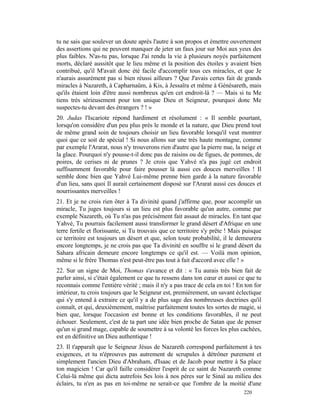tu ne sais que soulever un doute après l'autre à son propos et émettre ouvertement
des assertions qui ne peuvent manquer de jeter un faux jour sur Moi aux yeux des
plus faibles. N'as-tu pas, lorsque J'ai rendu la vie à plusieurs noyés parfaitement
morts, déclaré aussitôt que le lieu même et la position des étoiles y avaient bien
contribué, qu'il M'avait donc été facile d'accomplir tous ces miracles, et que Je
n'aurais assurément pas si bien réussi ailleurs ? Que J'avais certes fait de grands
miracles à Nazareth, à Capharnaüm, à Kis, à Jessaïra et même à Génésareth, mais
qu'ils étaient loin d'être aussi nombreux qu'en cet endroit-là ? — Mais si tu Me
tiens très sérieusement pour ton unique Dieu et Seigneur, pourquoi donc Me
suspectes-tu devant des étrangers ? ! »
20. Judas l'Iscariote répond hardiment et résolument : « Il semble pourtant,
lorsqu'on considère d'un peu plus près le monde et la nature, que Dieu prend tout
de même grand soin de toujours choisir un lieu favorable lorsqu'il veut montrer
quoi que ce soit de spécial ! Si nous allons sur une très haute montagne, comme
par exemple l'Ararat, nous n'y trouverons rien d'autre que la pierre nue, la neige et
la glace. Pourquoi n'y pousse-t-il donc pas de raisins ou de figues, de pommes, de
poires, de cerises ni de prunes ? Je crois que Yahvé n'a pas jugé cet endroit
suffisamment favorable pour faire pousser là aussi ces douces merveilles ! Il
semble donc bien que Yahvé Lui-même prenne bien garde à la nature favorable
d'un lieu, sans quoi Il aurait certainement disposé sur l'Ararat aussi ces douces et
nourrissantes merveilles !
21. Et je ne crois rien ôter à Ta divinité quand j'affirme que, pour accomplir un
miracle, Tu juges toujours si un lieu est plus favorable qu'un autre, comme par
exemple Nazareth, où Tu n'as pas précisément fait assaut de miracles. En tant que
Yahvé, Tu pourrais facilement aussi transformer le grand désert d'Afrique en une
terre fertile et florissante, si Tu trouvais que ce territoire s'y prête ! Mais puisque
ce territoire est toujours un désert et que, selon toute probabilité, il le demeurera
encore longtemps, je ne crois pas que Ta divinité en souffre si le grand désert du
Sahara africain demeure encore longtemps ce qu'il est. — Voilà mon opinion,
même si le frère Thomas n'est peut-être pas tout à fait d'accord avec elle ! »
22. Sur un signe de Moi, Thomas s'avance et dit : « Tu aurais très bien fait de
parler ainsi, si c'était également ce que tu ressens dans ton cœur et aussi ce que tu
reconnais comme l'entière vérité ; mais il n'y a pas trace de cela en toi ! En ton for
intérieur, tu crois toujours que le Seigneur est, premièrement, un savant éclectique
qui s'y entend à extraire ce qu'il y a de plus sage des nombreuses doctrines qu'il
connaît, et qui, deuxièmement, maîtrise parfaitement toutes les sortes de magie, si
bien que, lorsque l'occasion est bonne et les conditions favorables, il ne peut
échouer. Seulement, c'est de ta part une idée bien proche de Satan que de penser
qu'un si grand mage, capable de soumettre à sa volonté les forces les plus cachées,
est en définitive un Dieu authentique !
23. Il t'apparaît que le Seigneur Jésus de Nazareth correspond parfaitement à tes
exigences, et tu n'éprouves pas autrement de scrupules à détrôner purement et
simplement l'ancien Dieu d'Abraham, d'Isaac et de Jacob pour mettre à Sa place
ton magicien ! Car qu'il faille considérer l'esprit de ce saint de Nazareth comme
Celui-là même qui dicta autrefois Ses lois à nos pères sur le Sinaï au milieu des
éclairs, tu n'en as pas en toi-même ne serait-ce que l'ombre de la moitié d'une
                                                                               220
 
