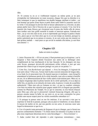 idée.
24. Et comme tu en es si visiblement toujours au même point, je ne puis
m'empêcher de t'admonester en toute occasion, chaque fois que tu cherches à te
faire remarquer et que tu manifestes ton double langage méchant et traître ; car
tout homme qui pense d'une façon et parle d'une autre trahit le caractère sacré de
la vérité. C'est pourquoi tu devrais bien te laisser admonester et, à l'avenir, ne plus
jamais parler tout à fait à l'inverse de ce que tu penses et ressens ! Car c'est là la
manière des loups féroces qui s'avancent sous la peau des brebis afin de mieux
faire tomber sous leur griffe mortelle le tendre et innocent agneau. Entends-moi
bien ; car je vois très clair en toi, et ne te réprimande que lorsque tu parles à haute
voix, parce que je vois bien alors que tu es en tout temps un menteur, puisque tu
parles autrement que tu ne penses et ressens. Je ne suis certes pas ton ennemi en
tant qu'âme malade — mais pour ce qui est de la maladie elle-même, je suis bien
son ennemi ! »


                                    Chapitre 123
                               Judas est remis à sa place

1. Judas l'Iscariote dit : « S'il en est ainsi, il faut pourtant que je m'exprime ; car le
Seigneur a bien toujours donné l'occasion aux autres de se décharger ainsi
complètement de leur méchanceté et de leur fausseté. Si les étrangers ont reçu
cette faveur, pourquoi devrait-elle précisément m'être refusée, à moi qui suis
pourtant des vôtres et qui ai toujours partagé vos joies et vos peines ? »
2. Cette fois, c'est Bartholomée qui répond : « Avec les étrangers, il s'agissait de
tout autre chose ! Chez eux, l'erreur était le plus souvent enracinée de longue date,
et au fond, ils n'y pouvaient rien s'ils étaient mauvais et méchants ; mais lorsqu'ils
entendaient la lumineuse parole de la vérité éternelle, tout cela se mettait à bouillir
en eux, ils se débarrasseraient de leur vieille saleté et devenaient purs. Mais toi, tu
es depuis longtemps dans la pleine lumière de la vérité spirituelle, et tu as déjà eu
mille fois, en paroles et en miracles de toute sorte, la preuve vivante de sa parfaite
authenticité ! Mais tout cela ne t'entame en rien ; ce que tu voudrais vraiment,
c'est faire toi-même des miracles pour gagner autant d'or et d'argent que possible,
comme les Pharisiens du Temple. En ce qui te concerne, tu n'as besoin d'aucun
autre Dieu que celui qui te procurerait vraiment beaucoup d'argent, afin que tu
puisses ensuite mener la belle vie sur terre et, en un mot, commettre les pires
péchés sans aucun respect pour les vérités essentielles entendues ici !
3. Et puisque tu penses ainsi en ton for intérieur, il ne servirait à rien que tu
exprimes le fond de ta pensée, puisque cela ne peut ni t'améliorer, ni nous donner
le moyen de mettre en toi, par nos paroles ou nos actes, le nouveau cœur sans
lequel tu demeureras ce que tu es.
4. Car si la parole toute-puissante du Seigneur n'a pu te changer, que te feront nos
pauvres commentaires humains ? Tu ferais mieux de retourner à ta place et de ne
plus nous importuner désormais de tes vains bavardages ! — J'en ai terminé ! »
5. Judas voulait bien sûr répondre à cette vigoureuse remontrance ; mais
                                                                                  221
 
