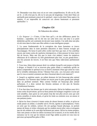 14. Demandez-vous donc tous où en est votre compréhension. Si elle est là, elle
est là ; si elle n'est pas là, elle ne le sera pas de longtemps. Celui dont l'âme est
spirituelle peut aisément concevoir le spirituel ; mais à celui dont l'âme aspire à la
matière, il est impossible de concevoir ces choses hautement et purement
spirituelles ! »


                                  Chapitre 124
                             De l'éducation des enfants

1. (Le Seigneur :) « Certes, il faut bien qu'il y ait des différences parmi les
hommes ; cependant, nul n'a été mis sur cette terre avec une âme à ce point
déshéritée qu'elle soit contrainte de devenir toute matière. Car nulle âme non plus
n'a été mise dans la chair sans libre arbitre et sans intelligence propre.
2. La cause fondamentale de la corruption des âmes humaines se trouve
principalement dans la toute première éducation et dans l'amour aveugle qui
l'accompagne. On laisse le petit arbre croître tant bien que mal, et l'on contribue
encore, par toutes sortes de cajoleries intempestives, à faire pousser le tronc tout à
fait de travers. Mais une fois que le tronc s'est endurci, toutes les tentatives
ultérieures de le redresser n'y font généralement plus rien, ou pas grand-chose ;
une fois poussée de travers, il est bien rare que l'âme redevienne parfaitement
droite !
3. Vous tous, faites donc pousser droit vos enfants lorsqu'ils sont jeunes et faciles
à diriger, et bientôt il ne se trouvera plus guère d'âme si matérielle qu'elle ne
puisse comprendre le spirituel et ne se résolve aisément à bien agir selon les voies
de la véritable ordonnance divine ! Retenez bien cela ; car c'est pour cette raison
que Je vous ai montré comment une âme s'incarnait dans le sein maternel !
4. Jusqu'à sa septième année, un enfant demeure de loin beaucoup plus animal
qu'humain. Car l'homme dans l'enfant est encore pour la plus grande part plongé
dans un profond sommeil. Mais comme l'enfant est beaucoup plus animal
qu'humain, il a donc surtout des besoins animaux et très peu de besoins
véritablement humains.
5. Il ne faut donc leur donner que le strict nécessaire. Qu'on les habitue assez tôt à
toutes sortes de privations, qu'on ne fasse jamais de louanges exagérées à ceux qui
sont aimables, mais qu'on ne soit jamais trop dur non plus envers ceux qui sont
moins aimables et moins doués, et qu'on les traite au contraire avec un amour et
une patience justes.
6. Qu'on les fasse s'exercer à toutes sortes de choses bonnes et utiles, et qu'on ne
rende jamais un enfant, si aimable soit-il, frivole, égoïste et présomptueux. Faites
en sorte que les enfants, surtout s'ils ont quelque beauté physique, ne portent
jamais de beaux et riches vêtements qui les rendent encore plus vains et arrogants
que de tels enfants ne le sont déjà facilement par nature. Qu'on les tienne propres,
mais sans jamais en faire les idoles reconnues de la maison, et on les mettra dès la
naissance sur la voie qui les mènera avant l'âge adulte au point où vous tous ne
parvenez qu'aujourd'hui grâce à Moi.
                                                                              223
 