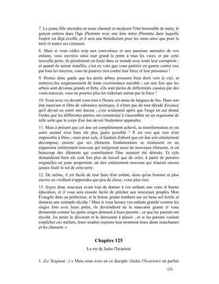 7. La jeune fille atteindra en toute chasteté et modestie l'état honorable de mère, le
garçon entrera dans l'âge d'homme avec une âme mûre d'homme dans laquelle
l'esprit est déjà éveillé, et il sera une bénédiction pour les siens ainsi que pour la
terre et toutes ses créatures.
8. Mais si vous cédez trop aux convoitises et aux passions animales de vos
enfants, vous ouvrirez ainsi tout grand la porte à tous les vices, et par cette
nouvelle porte, ils pénétreront en foule dans ce monde avec toute leur corruption ;
et quand ils seront installés, c'est en vain que vous partirez en guerre contre eux
par tous les moyens, vous ne pourrez rien contre leur force et leur puissance !
9. Prenez donc garde que les petits arbres poussent bien droit vers le ciel, et
nettoyez-les soigneusement de toute excroissance nuisible ; car une fois que les
arbres sont devenus grands et forts, s'ils sont pleins de difformités causées par des
vents mauvais, vous ne pourrez plus les redresser même par la force !
10. Vous avez vu devant vous tout à l'heure cet amas de langues de feu. Dans son
état mouvant et libre de substance animique, il n'était pas du tout décidé d'avance
qu'il devait en sortir une ânesse ; c'est seulement après que l'ange en eut donné
l'ordre que les différentes parties ont commencé à s'assembler en un organisme de
telle sorte que le corps d'un âne devait finalement apparaître.
11. Mais à présent que cet âne est complètement achevé, sa transformation en un
autre animal n'est bien sûr plus guère possible ! Il est vrai que rien n'est
impossible à Dieu ; mais pour cela, il faudrait d'abord que cet âne soit entièrement
décomposé, ensuite que ses éléments fondamentaux se réunissent en un
organisme entièrement nouveau qui intégrerait aussi de nouveaux éléments, et où
beaucoup des éléments qui constituaient l'âne auraient été détruits. Et cela
demanderait bien sûr cent fois plus de travail que de créer, à partir de pensées
originelles en juste proportion, un être entièrement nouveau qui n'aurait encore
jamais foulé le sol de cette terre.
12. De même, il est facile de tout faire d'un enfant, alors qu'un homme et plus
encore un vieillard n'apprendra que peu de chose, voire plus rien.
13. Soyez donc soucieux avant tout de donner à vos enfants une vraie et bonne
éducation, et il vous sera ensuite facile de prêcher aux nouveaux peuples Mon
Évangile dans sa perfection, et la bonne graine tombera sur un beau sol fertile et
donnera une centuple récolte ! Mais si vous laissez vos enfants grandir comme les
singes font avec leurs petits, ils deviendront de la mauvaise graine et vous
donneront comme les petits singes donnent à leurs parents : ce que les parents ont
récolté, les petits le dévorent et le détruisent à plaisir ; et si les parents veulent
empêcher ces méfaits, leurs tendres rejetons leur montrent leurs dents tranchantes
et les chassent. »


                                  Chapitre 125
                             La vie de Judas l'Iscariote

1. (Le Seigneur :) « Mais vous avez en ce disciple (Judas l'Iscariote) un parfait
                                                                              224
 