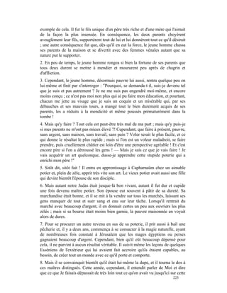 exemple de cela. Il fut le fils unique d'un père très riche et d'une mère qui l'aimait
de la façon la plus insensée. En conséquence, les deux parents choyèrent
aveuglément leur fils, supportèrent tout de lui et lui donnèrent tout ce qu'il désirait
; une autre conséquence fut que, dès qu'il en eut la force, le jeune homme chassa
ses parents de la maison et se divertit avec des femmes vénales autant que sa
nature put le supporter.
2. En peu de temps, le jeune homme rongea si bien la fortune de ses parents que
tous deux durent se mettre à mendier et moururent peu après de chagrin et
d'affliction.
3. Cependant, le jeune homme, désormais pauvre lui aussi, rentra quelque peu en
lui-même et finit par s'interroger : "Pourquoi, se demanda-t-il, suis-je devenu tel
que je suis et pas autrement ? Je ne me suis pas engendré moi-même, et encore
moins conçu ; ce n'est pas moi non plus qui ai pu faire mon éducation, et pourtant,
chacun me jette au visage que je suis un coquin et un misérable qui, par ses
débauches et ses mauvais tours, a mangé tout le bien durement acquis de ses
parents, les a réduits à la mendicité et même poussés prématurément dans la
tombe !
4. Mais qu'y faire ? Tout cela est peut-être très mal de ma part ; mais qu'y puis-je
si mes parents ne m'ont pas mieux élevé ?! Cependant, que faire à présent, pauvre,
sans argent, sans maison, sans travail, sans pain ? Voler serait le plus facile, et ce
qui donne le résultat le plus rapide ; mais si l'on est un voleur maladroit, se faire
prendre, puis cruellement châtier est loin d'être une perspective agréable ! Et c'est
encore pire si l'on a détroussé les gens ! — Mais je sais ce que je vais faire ! Je
vais acquérir un art quelconque, dusse-je apprendre cette stupide poterie qui a
enrichi mon père !"
5. Sitôt dit, sitôt fait ! Il entra en apprentissage à Capharnaüm chez un aimable
potier et, plein de zèle, apprit très vite son art. Le vieux potier avait aussi une fille
qui devint bientôt l'épouse de son disciple.
6. Mais autant notre Judas était jusque-là bon vivant, autant il fut dur et cupide
une fois devenu maître potier. Son épouse eut souvent à pâtir de sa dureté. Sa
marchandise était bonne, et il se mit à la vendre sur tous les marchés, laissant ses
gens manquer de tout et suer sang et eau sur leur tâche. Lorsqu'il rentrait du
marché avec beaucoup d'argent, il en donnait certes un peu aux ouvriers les plus
zélés ; mais si sa bourse était moins bien garnie, la pauvre maisonnée en voyait
alors de dures.
7. Pour se procurer un autre revenu en sus de sa poterie, il prit aussi à bail une
pêcherie et, il y a deux ans, commença à se consacrer à la magie naturelle, ayant
de nombreuses fois constaté à Jérusalem que les mages égyptiens ou perses
gagnaient beaucoup d'argent. Cependant, bien qu'il eût beaucoup dépensé pour
cela, il ne parvint à aucun résultat véritable. Il suivit même les leçons de quelques
Esséniens de l'extérieur qui lui avaient fait accroire qu'ils étaient capables, au
besoin, de créer tout un monde avec ce qu'il porte et comporte.
8. Mais il se convainquit bientôt qu'il était lui-même la dupe, et il tourna le dos à
ces maîtres distingués. Cette année, cependant, il entendit parler de Moi et dire
que ce que Je faisais dépassait de très loin tout ce qu'on avait vu jusqu'ici sur cette
                                                                                 225
 