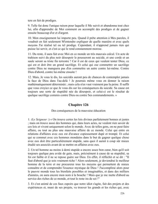 tere en fait de prodiges.
9. Telle fut donc l'unique raison pour laquelle il Me suivit et abandonna tout chez
lui, afin d'apprendre de Moi comment on accomplit des prodiges et de gagner
ensuite beaucoup d'or et d'argent.
10. Mon enseignement lui importe peu. Quand il prête attention à Mes paroles, il
voudrait en fait seulement M'entendre expliquer de quelle manière et avec quels
moyens J'ai réalisé tel ou tel prodige. Cependant, il n'apprend jamais rien qui
puisse lui servir, et c'est ce qui le rend constamment morose.
11. Du reste, il aura fait avec Moi en ce monde un très mauvais calcul. Un acte de
trahison suivi du plus noir désespoir le pousseront au suicide, et une corde et un
saule seront sa triste fin terrestre ! Car il est de ceux qui veulent tenter Dieu, ce
qui est et doit être un grand sacrilège. Et celui qui ose commettre un sacrilège
contre Dieu ne manquera pas d'en commettre un autre contre lui-même. Contre
Dieu d'abord, contre lui-même ensuite !
12. Mais, Je vous le dis, les suicidés auront peu de chances de contempler jamais
la face de Dieu dans l'au-delà ! Je pourrais même vous en donner la raison
mathématiquement déterminée ; mais cela n'en vaut vraiment pas la peine. Il suffit
que vous croyiez ce que Je vous dis sur les conséquences du suicide. Sa cause est
toujours une sorte de stupidité née du désespoir, et celui-ci est le résultat de
quelque sacrilège commis contre Dieu ou contre Ses commandements. »


                                   Chapitre 126
                    Des conséquences de la mauvaise éducation

1. (Le Seigneur :) « On trouve certes les lois divines parfaitement bonnes et justes
; mais on trouve aussi des hommes qui, dans leurs actes, ne veulent rien savoir de
ces lois et vivent uniquement selon le monde. Avec de telles gens, on ne peut faire
affaire, ou tout au plus une mauvaise affaire de ce monde. Celui qui entre en
relations d'affaires avec eux est d'avance copieusement dupé et trompé. Et celui
qui se commet avec ces hommes mondains dans le but de gagner quelque chose
avec eux doit être particulièrement stupide, sans quoi il aurait à coup sûr mieux
étudié ses associés avant de se mettre en affaires avec eux.
2. Un tel homme au moins à demi stupide a encore assez bon cœur, bien qu'il soit
toujours quelque peu avide de gain, mais, précisément à cause de sa stupidité, sa
foi est faible et il ne se repose guère sur Dieu. En effet, il réfléchit et se dit : "II
faut d'abord que je sois vraiment riche ! Alors seulement, je deviendrai le meilleur
homme de la terre et me procurerai tous les moyens qui permettent de mieux
connaître et de comprendre l'essence mystique de Dieu ! J'accomplirai alors pour
le pauvre monde tous les bienfaits possibles et imaginables, et dans des milliers
d'années, on aura encore mon nom à la bouche ! Mais que je me mette d'abord au
service des riches de ce monde, et tout le reste ira de soi !"
3. Et c'est animé de ces faux espoirs que notre idiot s'agite, fait des projets et des
expériences et, muni de ses projets, va trouver les grands et les riches qui, avec
                                                                                226
 