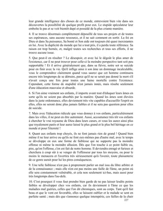 leur grande intelligence des choses de ce monde, entrevoient bien vite dans ses
découvertes la possibilité de quelque profit pour eux. Le stupide spéculateur leur
emboîte le pas et se voit bientôt dupé et possédé de la plus criante manière.
4. Il se trouve désormais complètement dépouillé de tous ses projets et de toutes
ses espérances, sans aucune ressource, et il ne sait comment en sortir. La foi en
Dieu et dans Sa puissance, Sa bonté et Son aide ont toujours été quasi inexistantes
en lui. Avec la duplicité du monde qui lui a tout pris, il a perdu toute référence. Sa
raison est trop bornée, et, malgré toutes ses recherches et tous ses efforts, il ne
trouve aucune issue.
5. Que peut-il en résulter ? Le désespoir, et avec lui le dégoût le plus amer de
l'existence, car il ne peut trouver pour celle-ci la moindre perspective tant soit peu
supportable ! Et il arrive généralement que, dans sa fièvre, notre sot se suicide
pour en finir avec la vie. Qu'il inflige ainsi à son âme un dommage incalculable,
vous le comprendrez clairement quand vous saurez que cet homme continuera
encore très longtemps de se détruire, parce qu'il ne se serait pas donné la mort s'il
n'avait conçu une fois pour toutes une haine mortelle contre l'existence.
Cependant, cette forme de stupidité n'est jamais innée, mais résulte seulement
d'une éducation mauvaise et absurde.
6. Si l'on aime vraiment ses enfants, il importe avant tout d'éduquer leurs âmes en
sorte qu'ils ne soient pas absorbés par la matière. Quand les âmes sont élevées
dans la juste ordonnance, elles deviennent très vite capables d'accueillir l'esprit en
elles, elles ne seront donc plus jamais faibles et il ne sera pas question pour elles
de suicide.
7. Mais avec l'éducation ridicule que vous donnez à vos enfants, particulièrement
dans les villes, il ne peut en être autrement. Aussi, accoutumez très tôt vos enfants
à chercher le vrai royaume de Dieu dans leurs cœurs, et vous les aurez ainsi plus
que royalement parés et leur aurez laissé le plus grand et le plus bel héritage en ce
monde et pour l'éternité !
8. Quant aux enfants trop choyés, ils ne font jamais rien de grand ! Quand bien
même il ne leur arrive ou qu'ils ne font eux-mêmes pas d'autre mal, avec le temps
se développe en eux une forme de faiblesse qui ne supporte pas la moindre
offense ni même la moindre allusion. Dès que l'on touche à ce point faible ou,
pire, qu'on l'offense, c'en est fait de notre homme. Il deviendra enragé et furieux et
cherchera à coup sûr à se venger de l'offenseur par tous les moyens, ou pour le
moins le menacera et l'avertira très sérieusement qu'à l'avenir, toute plaisanterie
de ce genre aurait pour lui les pires conséquences.
9. Une telle faiblesse n'est pas à proprement parler un mal issu du libre arbitre et
de la connaissance ; mais elle n'en est pas moins une faille de l'âme, un point où
elle sera constamment vulnérable, et cela non seulement ici-bas, mais aussi pour
très longtemps dans l'au-delà.
10. C'est pourquoi il vous faut prendre bien garde de ne pas laisser lesdits points
faibles se développer chez vos enfants, car ils deviennent à l'âme ce que les
maladies mal guéries, celles que l'on dit chroniques, sont au corps. Tant qu'il fait
beau et que le vent est favorable, elles se laissent oublier et le malade se sent en
parfaite santé ; mais dès que s'annonce quelque intempérie, ces failles de la chair
                                                                              227
 