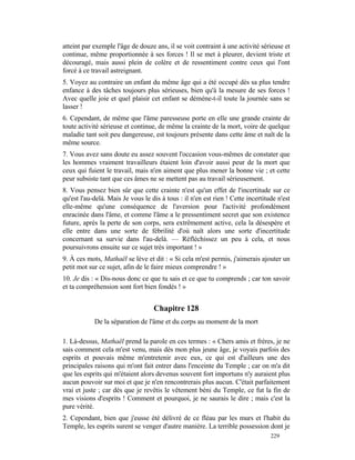 atteint par exemple l'âge de douze ans, il se voit contraint à une activité sérieuse et
continue, même proportionnée à ses forces ! Il se met à pleurer, devient triste et
découragé, mais aussi plein de colère et de ressentiment contre ceux qui l'ont
forcé à ce travail astreignant.
5. Voyez au contraire un enfant du même âge qui a été occupé dès sa plus tendre
enfance à des tâches toujours plus sérieuses, bien qu'à la mesure de ses forces !
Avec quelle joie et quel plaisir cet enfant se démène-t-il toute la journée sans se
lasser !
6. Cependant, de même que l'âme paresseuse porte en elle une grande crainte de
toute activité sérieuse et continue, de même la crainte de la mort, voire de quelque
maladie tant soit peu dangereuse, est toujours présente dans cette âme et naît de la
même source.
7. Vous avez sans doute eu assez souvent l'occasion vous-mêmes de constater que
les hommes vraiment travailleurs étaient loin d'avoir aussi peur de la mort que
ceux qui fuient le travail, mais n'en aiment que plus mener la bonne vie ; et cette
peur subsiste tant que ces âmes ne se mettent pas au travail sérieusement.
8. Vous pensez bien sûr que cette crainte n'est qu'un effet de l'incertitude sur ce
qu'est l'au-delà. Mais Je vous le dis à tous : il n'en est rien ! Cette incertitude n'est
elle-même qu'une conséquence de l'aversion pour l'activité profondément
enracinée dans l'âme, et comme l'âme a le pressentiment secret que son existence
future, après la perte de son corps, sera extrêmement active, cela la désespère et
elle entre dans une sorte de fébrilité d'où naît alors une sorte d'incertitude
concernant sa survie dans l'au-delà. — Réfléchissez un peu à cela, et nous
poursuivrons ensuite sur ce sujet très important ! »
9. À ces mots, Mathaël se lève et dit : « Si cela m'est permis, j'aimerais ajouter un
petit mot sur ce sujet, afin de le faire mieux comprendre ! »
10. Je dis : « Dis-nous donc ce que tu sais et ce que tu comprends ; car ton savoir
et ta compréhension sont fort bien fondés ! »


                                   Chapitre 128
            De la séparation de l'âme et du corps au moment de la mort

1. Là-dessus, Mathaël prend la parole en ces termes : « Chers amis et frères, je ne
sais comment cela m'est venu, mais dès mon plus jeune âge, je voyais parfois des
esprits et pouvais même m'entretenir avec eux, ce qui est d'ailleurs une des
principales raisons qui m'ont fait entrer dans l'enceinte du Temple ; car on m'a dit
que les esprits qui m'étaient alors devenus souvent fort importuns n'y auraient plus
aucun pouvoir sur moi et que je n'en rencontrerais plus aucun. C'était parfaitement
vrai et juste ; car dès que je revêtis le vêtement béni du Temple, ce fut la fin de
mes visions d'esprits ! Comment et pourquoi, je ne saurais le dire ; mais c'est la
pure vérité.
2. Cependant, bien que j'eusse été délivré de ce fléau par les murs et l'habit du
Temple, les esprits surent se venger d'autre manière. La terrible possession dont je
                                                                                 229
 