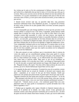 fus victime par la suite en fut très certainement le fâcheux résultat ! On sait ce
qu'il advint de ce déplorable état qui était le mien, et il n'est donc pas utile que j'y
revienne. Mais je me souviens encore de bien des détails de mon état antérieur de
visionnaire, et si je peux maintenant en citer quelques traits pour le bien de mes
nouveaux amis et frères, je crois qu'en cette occasion du moins, je leur rendrai un
peu service.
3. Quand j'avais environ sept ans, ou peut-être déjà huit, cinq personnes
moururent subitement d'une sorte d'épidémie de peste ; il s'agissait de la femme
de notre voisin, de deux de ses plus grandes filles et de deux servantes jusque-là
en parfaite santé.
4. Il est remarquable que cette étrange épidémie n' ait tué que des servantes et des
femmes adultes et jusque-là tout à fait saines. Cependant, quand l'épouse tomba
malade dans la maison du voisin, alors que la veille les deux filles et les deux
servantes avaient déjà succombé, le voisin vint nous trouver, tout éperdu de
chagrin, et nous supplia instamment de l'aider et si possible d'arracher sa femme à
la mort ; car mon père, qui possédait un très beau domaine dans les environs de
Jérusalem et y demeurait la plupart du temps, était aussi médecin au besoin, et il
était donc d'autant plus de son devoir de répondre à l'appel du malheureux voisin.
Vous comprendrez aisément qu'on ne me laissât pas à la maison dans un tel cas
lorsque vous saurez que j'avais assez souvent été en mesure de proposer à mon
père de très bons remèdes, parce que mes esprits eux-mêmes me les indiquaient
assez souvent très fidèlement.
5. Mon père pensait en toute confiance que je rencontrerais dans la maison du
voisin des esprits qui me conseilleraient quelque chose pour guérir la voisine
mourante, et c'est ainsi que, nolens volens [bon gré mal gré], je fus emmené. Mon
père ne s'était d'ailleurs pas trompé ; je vis effectivement une foule d'esprits —
sans doute bons et mauvais mêlés. Mais pour ce qui est de m'indiquer un
quelconque remède, il n'y avait plus rien à faire ; car lorsque je l'interrogeai selon
le vœu de mon père, un grand esprit portant une longue robe drapée gris clair me
dit : "Regarde-la donc, elle expire ! Son âme s'élève déjà au-dessus du creux de la
poitrine, qui est le chemin habituel par lequel l'âme sort du corps !"
6. Je regardai de plus près la mourante. Il montait du creux de sa poitrine comme
une vapeur blanche qui ne cessait de s'étendre et devenait aussi toujours plus
dense ; cependant, je ne voyais là rien qui eût forme humaine. Tandis que
j'observais cela quelque peu pensivement, le grand esprit vêtu de gris clair me dit :
"Regarde comment une âme quitte pour toujours sa demeure terrestre !" Je lui dis
: "Mais pourquoi cette âme qui s'en va n'a-t-elle aucune forme, alors que vous qui
êtes aussi de pures âmes, vous avez une forme humaine parfaitement normale ?"
L'esprit dit : "Attends encore un peu ; c'est seulement quand l'âme sera com-
plètement sortie du corps qu'elle se recomposera et qu'elle deviendra tout à fait
belle et agréable à voir !"
7. Pendant que je regardais cette vapeur s'étendre et s'épaissir toujours plus au-
dessus de la poitrine de la malade, son corps, encore vivant, gémissait par
moments comme celui d'une personne tourmentée par un mauvais rêve. Au bout
du quart environ de la durée d'une heure romaine, la nuée, qui avait la taille d'une

                                                                                230
 