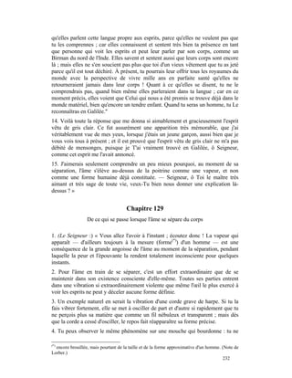 qu'elles parlent cette langue propre aux esprits, parce qu'elles ne veulent pas que
tu les comprennes ; car elles connaissent et sentent très bien ta présence en tant
que personne qui voit les esprits et peut leur parler par son corps, comme un
Birman du nord de l'Inde. Elles savent et sentent aussi que leurs corps sont encore
là ; mais elles ne s'en soucient pas plus que toi d'un vieux vêtement que tu as jeté
parce qu'il est tout déchiré. À présent, tu pourrais leur offrir tous les royaumes du
monde avec la perspective de vivre mille ans en parfaite santé qu'elles ne
retourneraient jamais dans leur corps ! Quant à ce qu'elles se disent, tu ne le
comprendrais pas, quand bien même elles parleraient dans ta langue ; car en ce
moment précis, elles voient que Celui qui nous a été promis se trouve déjà dans le
monde matériel, bien qu'encore un tendre enfant. Quand tu seras un homme, tu Le
reconnaîtras en Galilée."
14. Voilà toute la réponse que me donna si aimablement et gracieusement l'esprit
vêtu de gris clair. Ce fut assurément une apparition très mémorable, que j'ai
véritablement vue de mes yeux, lorsque j'étais un jeune garçon, aussi bien que je
vous vois tous à présent ; et il est prouvé que l'esprit vêtu de gris clair ne m'a pas
débité de mensonges, puisque je T'ai vraiment trouvé en Galilée, ô Seigneur,
comme cet esprit me l'avait annoncé.
15. J'aimerais seulement comprendre un peu mieux pourquoi, au moment de sa
séparation, l'âme s'élève au-dessus de la poitrine comme une vapeur, et non
comme une forme humaine déjà constituée. — Seigneur, ô Toi le maître très
aimant et très sage de toute vie, veux-Tu bien nous donner une explication là-
dessus ? »


                                      Chapitre 129
                  De ce qui se passe lorsque l'âme se sépare du corps

1. (Le Seigneur :) « Vous allez l'avoir à l'instant ; écoutez donc ! La vapeur qui
apparaît — d'ailleurs toujours à la mesure (forme(*)) d'un homme — est une
conséquence de la grande angoisse de l'âme au moment de la séparation, pendant
laquelle la peur et l'épouvante la rendent totalement inconsciente pour quelques
instants.
2. Pour l'âme en train de se séparer, c'est un effort extraordinaire que de se
maintenir dans son existence consciente d'elle-même. Toutes ses parties entrent
dans une vibration si extraordinairement violente que même l'œil le plus exercé à
voir les esprits ne peut y déceler aucune forme définie.
3. Un exemple naturel en serait la vibration d'une corde grave de harpe. Si tu la
fais vibrer fortement, elle se met à osciller de part et d'autre si rapidement que tu
ne perçois plus sa matière que comme un fil nébuleux et transparent ; mais dès
que la corde a cessé d'osciller, le repos fait réapparaître sa forme précise.
4. Tu peux observer le même phénomène sur une mouche qui bourdonne : tu ne

(*)
  encore brouillée, mais pourtant de la taille et de la forme approximative d'un homme. (Note de
Lorber.)
                                                                                         232
 
