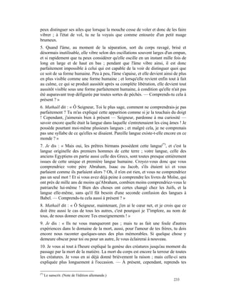 peux distinguer ses ailes que lorsque la mouche cesse de voler et donc de les faire
vibrer ; à l'état de vol, tu ne la voyais que comme entourée d'un petit nuage
brumeux.
5. Quand l'âme, au moment de la séparation, sort du corps ravagé, brisé et
désormais inutilisable, elle vibre selon des oscillations souvent larges d'un empan,
et si rapidement que tu peux considérer qu'elle oscille en un instant mille fois de
long en large et de haut en bas ; pendant que l'âme vibre ainsi, il est donc
parfaitement impossible à celui qui est capable de la voir de distinguer quoi que
ce soit de sa forme humaine. Peu à peu, l'âme s'apaise, et elle devient ainsi de plus
en plus visible comme une forme humaine ; et lorsqu'elle revient enfin tout à fait
au calme, ce qui se produit aussitôt après sa complète libération, elle devient tout
aussitôt visible sous une forme parfaitement humaine, à condition qu'elle n'ait pas
été auparavant trop défigurée par toutes sortes de péchés. — Comprends-tu cela à
présent ? »
6. Mathaël dit : « Ô Seigneur, Toi le plus sage, comment ne comprendrais-je pas
parfaitement ? Tu m'as expliqué cette apparition comme si je la touchais du doigt
! Cependant, j'aimerais bien à présent — Seigneur, pardonne à ma curiosité —
savoir encore quelle était la langue dans laquelle s'entretenaient les cinq âmes ! Je
possède pourtant moi-même plusieurs langues ; et malgré cela, je ne comprenais
pas une syllabe de ce qu'elles se disaient. Pareille langue existe-t-elle encore en ce
monde ? »
7. Je dis : « Mais oui, les prêtres birmans possèdent cette langue(*), et c'est la
langue originelle des premiers hommes de cette terre ; votre langue, celle des
anciens Egyptiens en partie aussi celle des Grecs, sont toutes presque entièrement
issues de cette unique et première langue humaine. Croyez-vous donc que vous
comprendriez votre père Abraham, Isaac ou Jacob, s'ils étaient ici et vous
parlaient comme ils parlaient alors ? Oh, il n'en est rien, et vous ne comprendriez
pas un seul mot ! Et si vous avez déjà peine à comprendre les livres de Moïse, qui
ont près de mille ans de moins qu'Abraham, combien moins comprendriez-vous le
patriarche lui-même ! Bien des choses ont certes changé chez les Juifs, et la
langue elle-même, sans qu'il fût besoin d'une seconde confusion des langues à
Babel. — Comprends-tu cela aussi à présent ? »
8. Mathaël dit : « Ô Seigneur, maintenant, j'en ai le cœur net, et je crois que ce
doit être aussi le cas de tous les autres, c'est pourquoi je T'implore, au nom de
tous, de nous donner encore Tes enseignements ! »
9. Je dis : « Ils ne vous manqueront pas ; mais tu as fait une foule d'autres
expériences dans le domaine de la mort, aussi, pour l'amour de tes frères, tu dois
encore nous raconter quelques-unes des plus mémorables. Si quelque chose y
demeure obscur pour toi ou pour un autre, Je vous éclairerai à nouveau.
10. Je vous ai tout à l'heure expliqué la genèse des créatures jusqu'au moment du
passage par la mort de la matière. La mort du corps est encore la terreur de toutes
les créatures. Je vous en ai déjà donné brièvement la raison ; mais celle-ci sera
expliquée plus longuement à l'occasion. — À présent, cependant, reprends tes

(*)
      Le sanscrit. (Note de l'édition allemande.)
                                                                              233
 