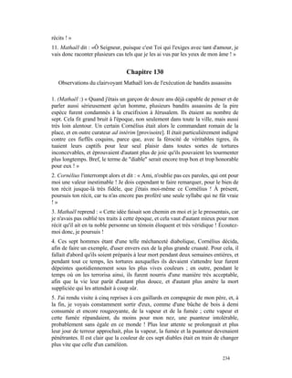récits ! »
11. Mathaël dit : «Ô Seigneur, puisque c'est Toi qui l'exiges avec tant d'amour, je
vais donc raconter plusieurs cas tels que je les ai vus par les yeux de mon âme ! »


                                  Chapitre 130
   Observations du clairvoyant Mathaël lors de l'exécution de bandits assassins

1. (Mathaël :) « Quand j'étais un garçon de douze ans déjà capable de penser et de
parler aussi sérieusement qu'un homme, plusieurs bandits assassins de la pire
espèce furent condamnés à la crucifixion à Jérusalem. Ils étaient au nombre de
sept. Cela fit grand bruit à l'époque, non seulement dans toute la ville, mais aussi
très loin alentour. Un certain Cornélius était alors le commandant romain de la
place, et en outre curateur ad intérim [provisoire]. Il était particulièrement indigné
contre ces fieffés coquins, parce que, avec la férocité de véritables tigres, ils
tuaient leurs captifs pour leur seul plaisir dans toutes sortes de tortures
inconcevables, et éprouvaient d'autant plus de joie qu'ils pouvaient les tourmenter
plus longtemps. Bref, le terme de "diable" serait encore trop bon et trop honorable
pour eux ! »
2. Cornélius l'interrompt alors et dit : « Ami, n'oublie pas ces paroles, qui ont pour
moi une valeur inestimable ! Je dois cependant te faire remarquer, pour le bien de
ton récit jusque-là très fidèle, que j'étais moi-même ce Cornélius ! À présent,
poursuis ton récit, car tu n'as encore pas proféré une seule syllabe qui ne fût vraie
!»
3. Mathaël reprend : « Cette idée faisait son chemin en moi et je le pressentais, car
je n'avais pas oublié tes traits à cette époque, et cela vaut d'autant mieux pour mon
récit qu'il ait en ta noble personne un témoin éloquent et très véridique ! Écoutez-
moi donc, je poursuis !
4. Ces sept hommes étant d'une telle méchanceté diabolique, Cornélius décida,
afin de faire un exemple, d'user envers eux de la plus grande cruauté. Pour cela, il
fallait d'abord qu'ils soient préparés à leur mort pendant deux semaines entières, et
pendant tout ce temps, les tortures auxquelles ils devaient s'attendre leur furent
dépeintes quotidiennement sous les plus vives couleurs ; en outre, pendant le
temps où on les terrorisa ainsi, ils furent nourris d'une manière très acceptable,
afin que la vie leur parût d'autant plus douce, et d'autant plus amère la mort
suppliciée qui les attendait à coup sûr.
5. J'ai rendu visite à cinq reprises à ces gaillards en compagnie de mon père, et, à
la fin, je voyais constamment sortir d'eux, comme d'une bûche de bois à demi
consumée et encore rougeoyante, de la vapeur et de la fumée ; cette vapeur et
cette fumée répandaient, du moins pour mon nez, une puanteur intolérable,
probablement sans égale en ce monde ! Plus leur attente se prolongeait et plus
leur jour de terreur approchait, plus la vapeur, la fumée et la puanteur devenaient
pénétrantes. Il est clair que la couleur de ces sept diables était en train de changer
plus vite que celle d'un caméléon.

                                                                              234
 