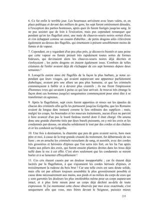 6. Ce fut enfin le terrible jour. Les bourreaux arrivèrent avec leurs valets, et, en
place publique et devant des milliers de gens, les sept furent entièrement dénudés,
à l'exception des parties honteuses, après quoi ils furent fustigés jusqu'au sang. Je
ne pus assister que de loin à l'exécution, mais pus cependant remarquer que
pendant qu'on les flagellait ainsi, une nuée de chauves-souris noires sortait d'eux
et s'en échappait comme un essaim d'abeilles ; de petits dragons ailés s'élevèrent
également au-dessus des flagellés, qui émettaient à présent sensiblement moins de
fumée et de vapeur.
7. Cependant, en y regardant d'un peu plus près, je découvris bientôt et sans peine
que cette vapeur ou fumée prenait très rapidement toutes sortes de formes
hideuses, qui devenaient alors les chauves-souris noires déjà décrites et
s'enfuyaient ; les petits dragons en étaient également issus. Combien de telles
créatures de l'enfer avaient déjà dû s'échapper de ces sept hommes depuis deux
semaines !
8. Lorsqu'ils eurent ainsi été flagellés de la façon la plus barbare, je notai ce-
pendant que leurs visages, qui avaient auparavant une apparence parfaitement
diabolique, avaient pris une allure un peu plus humaine, et que les criminels
commençaient à faiblir et à devenir plus craintifs ; ils me firent l'impression
d'hommes ivres qui savaient à peine ce qui leur arrivait. Je trouvai très étrange la
façon dont ces hommes jusqu'ici sanguinaires commençaient pour ainsi dire à se
transformer en agneaux.
9. Après la flagellation, sept croix furent apportées et mises sur les épaules de
chacun des criminels afin qu'ils les portassent jusqu'au Golgotha, que les Romains
avaient de longue date instauré comme le lieu ordinaire des supplices ; mais,
malgré les coups, les bourrades et les mauvais traitements, aucun d'eux ne parvint
à faire avancer d'un pas le lourd fardeau mortel dont il était chargé. On amena
donc une grande charrette tirée par deux bœufs puissants, on y mit les croix et les
condamnés par-dessus, on attacha solidement le tout par des cordes et des chaînes
et or les conduisit au Golgotha.
10. Une fois à destination, la charrette que peu de gens avaient suivie, hors mon
père et moi, à cause de la trop grande cruauté du traitement, fut débarrassée de ses
liens ; on en arracha les criminels ruisselants de sang, et aussitôt, avec des cordes
très grossières et hérissées d'épines que l'on serra très fort, on les lia l'un après
l'autre aux piliers des croix, qui furent ensuite plantées droites dans les trous déjà
taillé dans le roc à cet effet. C'est alors seulement que les condamnés se mirent
hurler et à se lamenter effroyablement !
11. Ces cris étaient causés par un douleur insupportable ; car ils étaient déjà
lacérés par la flagellation, à que s'ajoutaient les cordes hérissée d'épines, et
troisièmement la rudesse du bois brut ! Car une telle croix est sans doute solide,
mais elle est par ailleurs toujours assemblée le plus grossièrement possible et
cause donc nécessairement aux mains, aux pieds et au milieu du corps de ceux qui
y sont garrottés les douleurs les plus intolérables même pour un corps auparavant
intact, et à plus forte raison pour un corps déjà déchiré au-delà de toute
expression. Si j'ai mentionné cette chose observée par moi avec exactitude, c'est
uniquement afin que vous, mes frères devant le Seigneur, puissiez mieux

                                                                              235
 