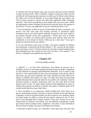 6. L'homme doit être un homme, parce que c'est pour cela que la nature éternelle
l'a placé au-dessus d'elle ! Mais si l'homme, malgré sa raison tant vantée, devient
une bête de loin beaucoup plus mauvaise et cruelle que les bêtes les plus féroces
des forêts, c'en est fait de l'homme, et il est grand temps que nous allions voir
chez les bêtes sauvages et féroces des forêts pour apprendre d'elles l'humanité
naturelle ! Allez donc au Golgotha, ce lieu maudit entre tous sur la terre, imbibé
de sang humain comme l'échoppe d'un boucher du sang des bœufs, des agneaux et
des chèvres ! Ce que vous apprendrez là ne sera vraiment pas beau à voir !
7. Vous reconnaissez un Dieu et croyez à l'immortalité de l'âme, et pourtant, vous
pouvez voir d'un cœur léger des hommes pervertis et gravement égarés
tourmentés tout un jour d'une manière indicible, et jusqu'à ce que mort s'ensuive,
par d'autres hommes encore plus sanguinaires ! Croyez-moi, sans la sévérité
romaine, ces sept-là ne seraient jamais devenus aussi mauvais qu'ils l'ont été
assurément, et à en donner le frisson ! Mais qui les a faits ainsi ? Ceux qui à
présent les torturent tout le jour à plaisir !
8. Et vous, Juifs pieux et qui croyez en Dieu, vous pouvez regarder ces infâmes
être tourmentés et martyrisés par de plus infâmes ?! Ah, vous êtes de bien bonnes
gens et de beaux voisins ! Vraiment, l'écurie de mon âne me paraît renfermer bien
plus d'humanité que votre maison où l'on croit à un Dieu ! C'est compris ?" Là-
dessus, il s'éloigna et nous partîmes de notre côté. »


                                 Chapitre 132
                            La fin des bandits crucifiés

1. (Mathaël :) « Au bout d'une demi-heure, nous fûmes de nouveau sur le
Golgotha, où nous ne trouvâmes presque personne hormis les gardes. Cependant,
les sept offraient un spectacle particulièrement effroyable. Et je ne parle ici pas
tant de la vision épouvantable de leurs sept corps presque morts que de celle de
leurs âmes, qui, pas encore détachées des corps, faisaient tous leurs efforts pour
détruire et déchirer elles-mêmes ces corps. Ces tigres noirs rayés de sang rouge
sombre labouraient leur corps [de chair] de leurs griffes et le mordaient ; mais ils
devaient ressentir la réaction, douloureuse pour eux, des corps dont les nerfs
étaient encore vivants. Car après chaque morsure qu'ils infligeaient au corps, ils
faisaient des grimaces de douleur et posaient leurs pattes à l'endroit même où ils
avaient mordu dans leur corps à demi mort.
2. Nous assistâmes à ces manœuvres cruelles pendant près d'une heure, et je
devais constamment raconter à mon père ce que je constatais sur les sept hommes.
Cependant, le chef de la garde romaine, qui devait observer avec attention, depuis
un certain temps, les allées et venues de mon regard, s'aperçut de cela. Il vint à
nous et nous demanda dans la langue romaine ce que nous voyions sur ces sept
hommes pour les observer, moi surtout, avec une attention si changeante, et pour
que j'eusse toujours quelque chose à rapporter à mon père. Il nous demanda de
faire cela dans sa langue, sans quoi il lui faudrait nous chasser.
3. Mon père lui parla en grec, où il était plus à l'aise qu'en latin, bien que cette
                                                                            238
 