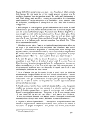 langue fût fort bien comprise de nous deux ; car à Jérusalem, il fallait connaître
trois langues dès son jeune âge si l'on voulait pouvoir converser avec les
nombreux étrangers. Mon père expliqua au chef des gardes qu'il était médecin et
qu'il faisait ici avec moi, son fils et en même temps son élève, des observations
morbognostiques(*) et psychologiques, et qu'il m'incitait à prêter attention à tous
les symptômes, m'expliquant au passage telle ou telle chose selon la manière
d'Hippocrate.
4. Mais ceci plut au chef des gardes, qui était un homme avide de savoir, et il émit
alors le souhait que mon père me donnât désormais ses explications en grec, afin
qu'il pût lui aussi en bénéficier un peu. Nous étions dans de beaux draps ! Car ce
que mon père avait dit sur les explications qu'il me donnait n'était qu'une feinte
destinée à apaiser le chef des gardes, puisque c'était moi seul qui faisais part à
mon père de mes visions psychiques, qui étaient bien sûr de nature à nous faire
rire au nez si le chef des gardes les avait comprises. Que fallait-il faire ? Nous
étions tous deux désemparés !
5. Mais à ce moment précis, j'aperçus un esprit qui descendait des airs, debout sur
un nuage, et qui portait au côté droit une grande épée étincelante. "Que vient-il
faire ici ?" me demandai-je. Cependant, le chef des gardes, ayant remarqué mon
regard scrutateur, me demanda aussitôt si je voyais quelque chose de particulier.
Et, comme c'était ma manière à l'époque, je lui répondis laconiquement et quelque
peu brusquement : "II est vrai — mais si je te le disais, tu ne me croirais pas !"
6. Le chef des gardes voulut me presser de questions ; mais comme, sur ces
entrefaites, le soir s'était mis à tomber et qu'on venait de recevoir l'ordre de
Cornélius, selon la coutume romaine, de briser les jambes des sept hommes aux
pieds avec des haches et, si l'un d'eux vivait encore, de l'achever par un coup à la
tête et un autre à la poitrine, notre chef des gardes fut rappelé à son devoir et nous
ne fûmes plus gênés dans nos observations.
7. Je ne m'occupai plus que de regarder ce que le grand esprit, qui portait un
vêtement drapé d'un profond bleu de ciel, allait faire en cette occasion. Et écoutez
! Comme les bourreaux attendaient l'ordre de briser les jambes des sept hommes
et de donner à ceux qui vivraient encore le coup de grâce que l'on sait, le puissant
esprit tira son épée et trancha les fils par lesquels les âmes-tigres noires étaient
encore rattachées aux corps.
8. Quand ces âmes terribles furent tout à fait séparées de leur corps, elles prirent
soudain une apparence un peu plus humaine et se mirent à marcher sur leurs
pattes de derrière, mais en silence et avec un air extrêmement triste et souffrant, et
l'esprit les apostropha en ces termes : "Partez vers le lieu de votre mauvais amour
; il vous vêtira ! Tels vos actes, tel votre salaire !" Mais les sept âmes s'écrièrent :
"Si nous devions être damnées, cela pouvait attendre ! Pourquoi avons-nous dû
être martyrisées, si ce qui nous attend à présent est la damnation éternelle ?!"
9. Le grand et puissant esprit répondit : "Tout dépendait et dépend encore de votre
amour ! Changez-le selon l'ordonnance divine de Yahvé, qui vous est connue, et
vous serez vos propres rédempteurs ; mais, hormis vous-mêmes, nul dans tout

(*)
      Soit pathologiques (N.d.E.).
                                                                                239
 