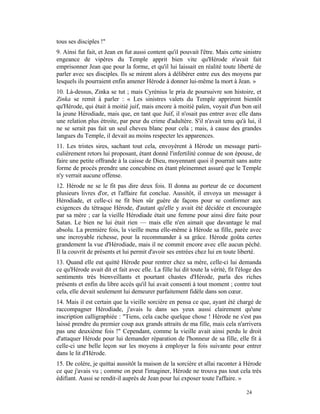 tous ses disciples !"
9. Ainsi fut fait, et Jean en fut aussi content qu'il pouvait l'être. Mais cette sinistre
engeance de vipères du Temple apprit bien vite qu'Hérode n'avait fait
emprisonner Jean que pour la forme, et qu'il lui laissait en réalité toute liberté de
parler avec ses disciples. Ils se mirent alors à délibérer entre eux des moyens par
lesquels ils pourraient enfin amener Hérode à donner lui-même la mort à Jean. »
10. Là-dessus, Zinka se tut ; mais Cyrénius le pria de poursuivre son histoire, et
Zinka se remit à parler : « Les sinistres valets du Temple apprirent bientôt
qu'Hérode, qui était à moitié juif, mais encore à moitié païen, voyait d'un bon œil
la jeune Hérodiade, mais que, en tant que Juif, il n'osait pas entrer avec elle dans
une relation plus étroite, par peur du crime d'adultère. S'il n'avait tenu qu'à lui, il
ne se serait pas fait un seul cheveu blanc pour cela ; mais, à cause des grandes
langues du Temple, il devait au moins respecter les apparences.
11. Les tristes sires, sachant tout cela, envoyèrent à Hérode un message parti-
culièrement retors lui proposant, étant donné l'infertilité connue de son épouse, de
faire une petite offrande à la caisse de Dieu, moyennant quoi il pourrait sans autre
forme de procès prendre une concubine en étant pleinemnet assuré que le Temple
n'y verrait aucune offense.
12. Hérode ne se le fit pas dire deux fois. Il donna au porteur de ce document
plusieurs livres d'or, et l'affaire fut conclue. Aussitôt, il envoya un messager à
Hérodiade, et celle-ci ne fit bien sûr guère de façons pour se conformer aux
exigences du tétraque Hérode, d'autant qu'elle y avait été décidée et encouragée
par sa mère ; car la vieille Hérodiade était une femme pour ainsi dire faite pour
Satan. Le bien ne lui était rien — mais elle n'en aimait que davantage le mal
absolu. La première fois, la vieille mena elle-même à Hérode sa fille, parée avec
une incroyable richesse, pour la recommander à sa grâce. Hérode goûta certes
grandement la vue d'Hérodiade, mais il ne commit encore avec elle aucun péché.
Il la couvrit de présents et lui permit d'avoir ses entrées chez lui en toute liberté.
13. Quand elle eut quitté Hérode pour rentrer chez sa mère, celle-ci lui demanda
ce qu'Hérode avait dit et fait avec elle. La fille lui dit toute la vérité, fit l'éloge des
sentiments très bienveillants et pourtant chastes d'Hérode, parla des riches
présents et enfin du libre accès qu'il lui avait consenti à tout moment ; contre tout
cela, elle devait seulement lui demeurer parfaitement fidèle dans son cœur.
14. Mais il est certain que la vieille sorcière en pensa ce que, ayant été chargé de
raccompagner Hérodiade, j'avais lu dans ses yeux aussi clairement qu'une
inscription calligraphiée : "Tiens, cela cache quelque chose ! Hérode ne s'est pas
laissé prendre du premier coup aux grands attraits de ma fille, mais cela n'arrivera
pas une deuxième fois !" Cependant, comme la vieille avait ainsi perdu le droit
d'attaquer Hérode pour lui demander réparation de l'honneur de sa fille, elle fit à
celle-ci une belle leçon sur les moyens à employer la fois suivante pour entrer
dans le lit d'Hérode.
15. De colère, je quittai aussitôt la maison de la sorcière et allai raconter à Hérode
ce que j'avais vu ; comme on peut l'imaginer, Hérode ne trouva pas tout cela très
édifiant. Aussi se rendit-il auprès de Jean pour lui exposer toute l'affaire. »

                                                                                    24
 