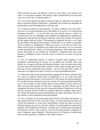 l'infini de Dieu ne peut vous délivrer ! Cette vie est la vôtre, et cet amour est le
vôtre ; si vous pouvez changer votre amour, celui-ci transformera à son tour toute
votre vie et votre être ! À présent, partez !"
10. À ces sévères paroles du grand et puissant esprit, les sept âmes s'en furent en
hâte en poussant d'affreux hurlements ; cependant, j'eus l'audace de demander au
grand esprit ce qu'il adviendrait par la suite des sept.
11. Et l'esprit se redressa et dit seulement : "Ce qu'ils voudront, eux et eux seuls !
Pour eux, ce n'est pas l'éducation qui a fait défaut, ni le savoir, et ils n'étaient pas
davantage possédés — ce ne fut donc que leur propre mauvais vouloir. La
vermine que tu as vue s'échapper d'eux pendant leur préparation et pendant leur
fustigation n'était pas faite de démons extérieurs, mais le pur produit et la création
de leur propre mauvais vouloir. C'est pourquoi ce jugement est juste ; car il s'agit
de sept diables accomplis, pour lesquels il n'était plus en ce monde ni enseigne-
ment, ni parole, ni amendement ! Mais avec nous, ici où tout est révélé, leur
destin sera tel qu'ils en décideront eux-mêmes par leur amour. Ici, les occasions
ne leur manqueront pas, même si ce n'est qu'en apparence, d'être tentés par un mal
encore plus grand ou au contraire de s'améliorer. Comprends bien cela, jeune
homme, et explique-le aussi à ton père à qui la vision de ces choses n'a pas été
donnée !"
12. Sur ces importantes paroles, le grand et puissant esprit disparut, et les
exécuteurs commencèrent leur œuvre sur les jambes des crucifiés. Pour cinq
d'entre eux, le sang ne jaillit pas des blessures béantes ; mais il coulait encore chez
les deux autres. On leur donna donc aussitôt les deux coups de grâce que l'on sait,
bien que ce fût entièrement peine perdue ; car une fois que l'âme, bonne ou
mauvaise, s'est séparée du corps, ce corps est à coup sûr parfaitement mort.
13. Après cette belle action pas précisément engageante, les sbires rentrèrent chez
eux, mais les cadavres furent remis à l'équarisseur et à ses valets afin qu'ils
parachèvent leur destruction. Cela se faisait et se fait encore de diverses manières,
les crucifiés devant seulement ne pas être enterrés. Ils étaient généralement brûlés
avec le bois maudit, ou bien bouillis dans de l'eau maudite et jetés ensuite aux
bêtes sauvages pour qu'elles les dévorent. Cependant, les bêtes féroces qui en
mangeaient mouraient le plus souvent, raison pour laquelle l'équarisseur avait très
souvent coutume de faire bouillir ces cadavres dans l'eau maudite, après quoi il
les vendait très facilement pour l'extermination des loups, des hyènes, des ours et
des renards, ce qui lui rapportait beaucoup d'argent.
14. Ceci, ô Seigneur, n'est qu'une autre petite histoire vécue dans ma jeunesse, et
dans laquelle tout m'est clair, sauf deux choses : la forme prise par les âmes, qui
n'avait rien d'humain, et, avant cela, l'innombrable vermine de chauves-souris et
de petits dragons que j'ai vue sortir des scélérats. Le grand esprit m'a certes donné
quelques mots d'explication là-dessus, en disant que ce n'était là que le produit de
leur mauvais vouloir ; mais comment, c'est une tout autre question, à laquelle Toi
seul, ô Seigneur, sauras répondre ! Peut-être peux-Tu, ô Seigneur, résoudre pour
nous ces deux questions, s'il plaît à Ta très sainte volonté ! »



                                                                                240
 