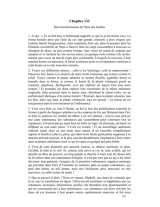 Chapitre 133
                     Des transformations de l'âme des bandits

1. Je dis : « Tu as fort bien et fidèlement rapporté ce que tu as toi-même vécu. La
forme bestiale prise par l'âme de ces sept grands criminels a pour origine une
certaine liberté d'organisation, mais seulement, bien sûr, dans la manière dont les
éléments constitutifs de l'âme à l'œuvre dans un corps s'assemblent à nouveau ou
changent de place, un peu comme lorsque vous voyez un nœud de serpents qui
rampent et se montent les uns sur les autres, en quelque sorte comme s'ils recher-
chaient sans cesse un état de repos plus confortable. Lorsqu'ils le trouvent, à leur
manière bonne ou mauvaise, la forme extérieure prise est évidemment conforme à
cette bonne ou à cette mauvaise manière.
2. Voyez ces différentes plantes : celle-ci est bénéfique, celle-là empoisonnée !
Observez leur forme à la lumière de notre boule lumineuse qui éclaire comme le
soleil. Voyez comme la plante salutaire se montre flexible, agréable, douce et
honnête dans sa forme, et comme la forme de la plante vénéneuse paraît au
contraire anguleuse, déchiquetée, avec par endroits un aspect lisse tout aussi
suspect ! Et pourtant, les deux espèces sont constituées de la même substance
originelle, elles poussent dans la même terre, absorbent la même rosée, un air
parfaitement identique et la même lumière ! Pourtant, dans la plante salutaire, tout
est bon, alors que dans la plante vénéneuse, tout est poison ! La raison en est
uniquement dans le renversement de l'ordonnance.
3. Vous avez bien vu, tout à l'heure, un bel et bon âne parfaitement constitué se
former à partir des langues ardentes ou des serpents de feu qui flottaient dans l'air,
et dont la petitesse les rendait invisibles à un œil charnel ; croyez-vous qu'avec
une autre ordonnance des substances qui s'assemblent pour constituer tout un
organisme, il n'aurait pas pu aussi bien en sortir un tigre, un chameau, un bœuf, un
éléphant ou tout autre chose ?! Cela est certain ! Et un assemblage autrement
ordonné aurait alors eu une toute autre nature et un caractère complètement
opposé et hostile à celui-ci, parce que dans toute forme particulière organisée à sa
manière prévaut toujours, et le plus souvent durablement, l'aspiration à faire entrer
dans sa propre ordonnance tout ce qui est autre et quelque peu plus faible.
4. C'est de cette propriété que naissent l'amour, la chaleur intérieure, le désir,
l'avidité, la faim et la soif. Si, comme cela arrive ici ou là, cette avidité, qui est
pareille au désir de pouvoir, est trop grande et cherche à saisir trop de choses afin
de les attirer dans son ordonnance d'origine, il n'est pas rare que ce qui a été attiré
devienne trop puissant, s'empare de la première ordonnance organico-animique
qui prévalait dans l'être et l'entraîne au contraire dans sa propre ordonnance, qui
peut être bonne ou très bonne, mais très facilement aussi mauvaise ou très
mauvaise, ou enfin la pire de toutes !
5. Que se passe-t-il alors ? Nous en venons, Mathaël, aux âmes de criminels que
tu as vues se transformer en tigres ! Elles ont été assimilées et supplantées par ces
substances animiques élémentaires qu'elles ont absorbées trop gloutonnement et
qui ne convenaient pas à leur ordonnance ; ces substances ont alors converti les
âmes de ces hommes à leur propre nature suprêmement mauvaise et fait ainsi
                                                                               241
 