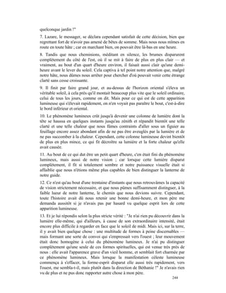 quelconque jardin !"
7. Lazare, le messager, se déclara cependant satisfait de cette décision, bien que
regrettant fort de n'avoir pas amené de bêtes de somme. Mais nous nous mîmes en
route en toute hâte ; car en marchant bien, on pouvait être là-bas en une heure.
8. Tandis que nous cheminions, méditant en silence, les brumes disparurent
complètement du côté de l'est, où il se mit à faire de plus en plus clair — et
vraiment, au bout d'un quart d'heure environ, il faisait aussi clair qu'une demi-
heure avant le lever du soleil. Cela captiva à tel point notre attention que, malgré
notre hâte, nous dûmes nous arrêter pour chercher d'où pouvait venir cette étrange
clarté sans cesse croissante.
9. Il finit par faire grand jour, et au-dessus de l'horizon oriental s'éleva un
véritable soleil, à cela près qu'il montait beaucoup plus vite que le soleil ordinaire,
celui de tous les jours, comme on dit. Mais pour ce qui est de cette apparition
lumineuse qui s'élevait rapidement, on n'en voyait pas paraître le bout, c'est-à-dire
le bord inférieur et oriental.
10. Le phénomène lumineux crût jusqu'à devenir une colonne de lumière dont la
tête se haussa en quelques instants jusqu'au zénith et répandit bientôt une telle
clarté et une telle chaleur que nous fûmes contraints d'aller sous un figuier au
feuillage encore assez abondant afin de ne pas être aveuglés par la lumière et de
ne pas succomber à la chaleur. Cependant, cette colonne lumineuse devint bientôt
de plus en plus mince, ce qui fit décroître sa lumière et la forte chaleur qu'elle
avait causée.
11. Au bout de ce qui dut être un petit quart d'heure, c'en était fini du phénomène
lumineux, mais aussi de notre vision ; car lorsque cette lumière disparut
complètement, il fit si totalement sombre et notre puissance visuelle était si
affaiblie que nous n'étions même plus capables de bien distinguer la lanterne de
notre guide.
12. Ce n'est qu'au bout d'une trentaine d'instants que nous retrouvâmes la capacité
de vision strictement nécessaire, et que nous pûmes suffisamment distinguer, à la
faible lueur de notre lanterne, le chemin que nous devions suivre. Cependant,
toute l'histoire avait dû nous retenir une bonne demi-heure, et mon père me
demanda aussitôt si je n'avais pas par hasard vu quelque esprit lors de cette
apparition lumineuse.
13. Et je lui répondis selon la plus stricte vérité : "Je n'ai rien pu découvrir dans la
lumière elle-même, qui d'ailleurs, à cause de son extraordinaire intensité, était
encore plus difficile à regarder en face que le soleil de midi. Mais ici, sur la terre,
il y avait bien quelque chose : une multitude de formes à peine discernables —
mais formant une sorte de convoi qui s'empressait vers l'ouest ; leur mouvement
était donc homogène à celui du phénomène lumineux. Je n'ai pu distinguer
complètement qu'une seule de ces formes spirituelles, qui est venue très près de
nous : elle avait l'apparence grave d'un vieil homme, et semblait fort charmée par
ce phénomène lumineux. Mais lorsque la manifestation céleste lumineuse
commença à s'effacer, la forme-esprit disparut elle aussi très rapidement, vers
l'ouest, me sembla-t-il, mais plutôt dans la direction de Béthanie !" Je n'avais rien
vu de plus et ne pus donc rapporter autre chose à mon père.
                                                                                244
 