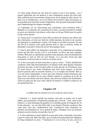 14. Notre guide s'étonna de mes dons de voyant et crut à mes paroles ; car il
jugeait impossible que ma fantaisie et mon imagination eussent une force poé-
tique suffisante pour me permettre d'improviser sur-le-champ de telles choses. En
quoi il ne se trompait pas ; car je n'ai jamais été inventif et, dans ma jeunesse, je
ne possédais pour ainsi dire aucune imagination, bien qu'ayant beaucoup de talent
pour l'apprentissage des langues étrangères.
15. Cependant, sur ces observations peu concluantes, nous arrivâmes enfin à
Béthanie et à la demeure très considérée de Lazare, où nous trouvâmes le malade
en proie aux dernières convulsions, celles dont on dit que l'herbe pour les guérir
n'a pas encore poussé.
16. Autour du lit se tenaient les deux filles en pleurs du mourant, par ailleurs des
plus charmantes, et toute une foule de vieilles parentes, de tantes et de cousines
qui pleuraient et sanglotaient, comme c'est l'usage en de telles occasions. En tant
que fils de la maison, notre guide pleurait aussi et, dans sa tristesse, oublia de
demander à mon père s'il pouvait encore faire quelque chose.
17. Seul le petit rabbin vint demander à mon père s'il ne connaissait pas quelque
moyen qui pût faire revenir à lui le vieil homme, ne fût-ce que pour quelques
instants. Mon père ne répondit pas aussitôt à cette question, mais me demanda très
doucement ce qu'il en était du vieil homme, et si son âme n'avait pas déjà
commencé à sortir du corps et à s'élever au-dessus de lui.
18. Je dis à mon père en toute innocence ce que je voyais : "L'âme, parfaitement
constituée, flotte déjà horizontalement à la distance d'une demi-hauteur d'homme
au-dessus du corps, et elle n'est plus reliée au corps que par un fil lumineux aussi
fin qu'un cheveu, qui, selon l'expérience que nous avons acquise, ne devrait
pouvoir persister plus de soixante instants, et va se rompre très bientôt. Mais je
vois une chose remarquable, à savoir que cette immense colonne lumineuse que
nous avons vue dehors de nos yeux naturels reparaît ici au-dessus de la tête de
l'âme avec une lumière tout aussi intense, mais aussi une chaleur très bienfaisante.
L'âme ne quitte pas des yeux cette colonne de lumière et semble en éprouver un
très grand bien-être. »


                                  Chapitre 135
           Le rabbin tente de ramener à la vie le corps du vieux Lazare

1. (Mathaël :) « Ayant entendu mes paroles, mon père se tourna vers le petit
rabbin, qui commençait à s'impatienter quelque peu, et lui dit : "Ami, selon ce que
j'observe, il serait dommage de gaspiller ici la moindre goutte de l'onguent de vie
le plus puissant ; car son âme flotte déjà à une hauteur d'homme au-dessus d'un
corps pour ainsi dire complètement mort. Contente-toi donc d'entonner les
psaumes de lamentation et, en ta qualité de prêtre, d'indiquer ainsi aux hommes
qu'aucun secours terrestre ne peut plus rien ici !"
2. À cette explication, le petit rabbin fit un peu grise mine et demanda à mon père
à quoi il voyait cela. Mais mon père, qui n'a jamais été particulièrement obligeant,
lui lança seulement ces mots : "Comment je le vois et d'où je le sais, cela ne te
                                                                             245
 