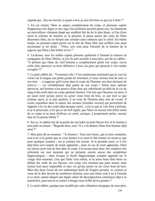 regarde pas ; fais ton travail, et quant à moi, je sais fort bien ce que j'ai à faire !"
3. En cet instant, l'âme se sépara complètement du corps, et plusieurs esprits
d'apparence très digne et très sage l'accueillirent aussitôt parmi eux, lui donnèrent
un merveilleux vêtement drapé qui semblait fait du lin le plus blanc, et l'un d'eux
saisit la colonne de lumière et, la ployant, la passa autour des reins de l'âme
désormais libre, lui en faisant une ceinture aussi radieuse que le soleil. En même
temps, un puissant esprit posait sur la tête de l'âme libre une coiffure tout aussi
rayonnante et lui disait : "Frère, sois orné pour l'éternité de la lumière de la
sagesse que Dieu a fait briller en toi !"
4. Là-dessus, tous les nobles esprits présents quittèrent à l'instant la maison en
compagnie de l'âme libérée, et j'en fis part aussitôt à mon père, qui dit au rabbin :
"À présent que l'âme du vieil homme a complètement quitté son corps, vas-tu
enfin aller annoncer sa mort définitive à tous ces gens qui pleurent à s'en rendre
aveugles ?!"
5. Le petit rabbin dit : "Comment cela ! C'est maintenant seulement que je vais lui
verser sur la langue une petite goutte de stimulant, et nous verrons tout de suite si
son âme — à supposer qu'il existe dans le corps de l'homme une âme distincte de
celui-ci — est véritablement déjà partie de son corps ! Selon mon opinion
éprouvée, nul homme n'est pourvu d'une âme qui subsisterait au-delà de la vie du
sang et des nerfs dans un corps spirituel distinct. Une fois que l'homme est mort, il
est aussi mort qu'une pierre ou qu'un vieux bout de bois, et, par tout ce que
j'estime sacré, je te jure qu'alors, il ne reste de l'homme plus rien de vivant. Il
existe cependant dans la nature des arcanes [remèdes secrets] qui permettent de
rappeler à la vie des corps déjà presque morts ; c'est ce que je vais faire à présent,
et je te prouverai, à toi qui es un Juif rigide, que l'âme est encore loin d'être sortie
de ce corps et ne peut d'ailleurs en sortir, puisque, à proprement parler, aucune
âme ne l'a jamais habité !"
6. Sur ce, le rabbin tira de la poche de son habit un petit flacon d'or et le montra à
mon père en disant : "Regarde donc, ami ! Il y a là-dedans l'âme d'un homme déjà
mort !"
7. Mon père dit en souriant : "À d'autres ! Tous mes biens, que tu dois connaître,
sont à toi si la goutte que tu veux donner à ce mort le fait remuer ne serait-ce que
pour quelques instants ; car je connais ton arcane. Je le possède aussi, et il m'a
déjà bien servi auprès de morts apparents ; mais en cas de mort apparente, l'âme
est encore pour tout de bon dans le corps. Cet arcane peut donc être employé très
utilement sur tout mourant qui ne présente encore aucun des symptômes
hippocratiques ; mais lorsque le faciès hippocratique complet apparaît sur le
visage d'un mourant, c'est que l'âme s'est enfuie, et tu auras beau faire boire au
défunt dix mille de ces flacons, son corps n'en remuera pas pour autant, mais
restera tout aussi impassible et sans vie qu'une pierre ou un vieux bout de bois.
Mais fais donc l'essai de ton authentique huile de fougère persane, et, comme je
viens de le dire devant de nombreux témoins, tous mes biens sont à toi à l'instant
si ce mort, autour duquel une légère odeur de décomposition commence déjà à se
manifester, peut encore se mettre à bouger sous l'effet de tes gouttes !"
8. Le petit rabbin, quelque peu troublé par cette réfutation énergique de mon père,
                                                                                   246
 