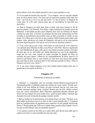 gloire céleste, et les trois enfants purent le voir et aussi entendre sa voix.
15. Et cet esprit de lumière dit à son fils : "Tu es majeur ; sois un vrai père adoptif
pour tes deux jeunes sœurs ! Ne laisse pas de mauvaises pensées entrer dans ton
cœur ; car vois-tu, je vis et ne suis pas mort ! Ce qui est arrivé, le Seigneur l'a
voulu ainsi. Il a élu notre maison pour que s'y accomplisse la merveille des
merveilles.
16. Déjà le Seigneur est entré dans chair et foule cette terre comme le fils de
pauvres parents. Lui l'Eternel, Très-Saint, a déjà commencé Sa grande œuvre de
libération. Il deviendra un père pour l'éternité pour tous les hommes de bonne
volonté sur cette terre. À l'avenir, les hommes de cette terre n'auront plus un Père
invisible et éternellement inaccessible, mais un Père accessible et visible en tout
temps. Et ce Dieu qui a créé tout ce que contient l'infini éternel entrera dans cette
maison. Ainsi, préservez vos cœurs de l'impureté, afin que le sol de cette maison
devienne digne de porter Celui que le ciel et la terre ne sauraient contenir !
17. Vous voyez que je suis vivant ; mais faites en sorte aussi de vivre comme je
vis à présent pour l'éternité en Dieu, mon Père et votre Père ! Recevez également
ma vraie bénédiction de père, celle que je vous donne non plus comme votre père
de chair qui, tel un vieil habit usé, attend désormais sur son lit de disparaître,
rongé par les vers, mais comme un esprit accompli du paradis de Dieu, au
royaume des purs esprits ! Observez les commandements de Dieu, louez-Le et
aimez-Le par-dessus tout, et votre récolte sur cette terre sera encore plus grande
que celle dont je jouis à présent dans le très lumineux paradis de Dieu ! Dieu le
Seigneur soit avec vous, Amen !"
18. À ces mots, l'esprit disparut, et les trois enfants furent emplis d'une joie si
grande que je ne saurais la décrire. »


                                   Chapitre 137
                         Poltronnerie et déloyauté du rabbin

1. (Mathaël :) « Cependant, tous les assistants s'émerveillaient joyeusement de
l'incompréhensible et édifiante gaieté des enfants du vieux Lazare. Hormis moi-
même et les trois enfants de Lazare, les gens n'avaient rien pu voir, mais tous
avaient remarqué quelque chose. Certains disaient que les trois enfants avaient
reçu une vision consolatrice. Deux Pharisiens également présents disaient que
l'excès de leur chagrin les avait rendus fous ; quant au petit rabbin, il pensait que
mon père les avait ensorcelés de quelque manière secrète.
2. Mais je tombai sur le petit homme en lui disant d'une voix forte: "Eh bien, as-tu
déjà oublié la promesse que tu as faite en face à mon honnête père ?! Comment
peux-tu à présent porter un jugement aussi contraire à la très grande miséricorde
divine ?! Prends garde que Yahvé ne te châtie d'une manière trop évidente ! Car tu
n'es pas un être humain, mais un misérable animal !"
3. Ces paroles eurent un tel effet sur le petit rabin qu'il devint aussi pâle que le
cadavre sur le lit et se mit à trembler de tout son corps.
                                                                                 249
 