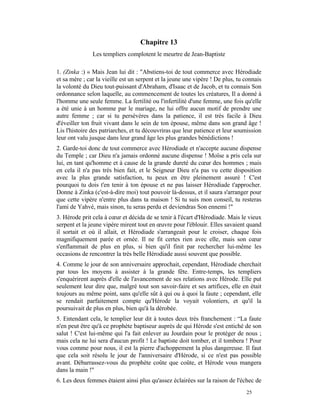 Chapitre 13
               Les templiers complotent le meurtre de Jean-Baptiste

1. (Zinka :) « Mais Jean lui dit : "Abstiens-toi de tout commerce avec Hérodiade
et sa mère ; car la vieille est un serpent et la jeune une vipère ! De plus, tu connais
la volonté du Dieu tout-puissant d'Abraham, d'Isaac et de Jacob, et tu connais Son
ordonnance selon laquelle, au commencement de toutes les créatures, Il a donné à
l'homme une seule femme. La fertilité ou l'infertilité d'une femme, une fois qu'elle
a été unie à un homme par le mariage, ne lui offre aucun motif de prendre une
autre femme ; car si tu persévères dans la patience, il est très facile à Dieu
d'éveiller ton fruit vivant dans le sein de ton épouse, même dans son grand âge !
Lis l'histoire des patriarches, et tu découvriras que leur patience et leur soumission
leur ont valu jusque dans leur grand âge les plus grandes bénédictions !
2. Garde-toi donc de tout commerce avec Hérodiade et n'accepte aucune dispense
du Temple ; car Dieu n'a jamais ordonné aucune dispense ! Moïse a pris cela sur
lui, en tant qu'homme et à cause de la grande dureté du cœur des hommes ; mais
en cela il n'a pas très bien fait, et le Seigneur Dieu n'a pas vu cette disposition
avec la plus grande satisfaction, tu peux en être pleinement assuré ! C'est
pourquoi tu dois t'en tenir à ton épouse et ne pas laisser Hérodiade t'approcher.
Donne à Zinka (c'est-à-dire moi) tout pouvoir là-dessus, et il saura s'arranger pour
que cette vipère n'entre plus dans ta maison ! Si tu suis mon conseil, tu resteras
l'ami de Yahvé, mais sinon, tu seras perdu et deviendras Son ennemi !"
3. Hérode prit cela à cœur et décida de se tenir à l'écart d'Hérodiade. Mais le vieux
serpent et la jeune vipère mirent tout en œuvre pour l'éblouir. Elles savaient quand
il sortait et où il allait, et Hérodiade s'arrangeait pour le croiser, chaque fois
magnifiquement parée et ornée. Il ne fit certes rien avec elle, mais son cœur
s'enflammait de plus en plus, si bien qu'il finit par rechercher lui-même les
occasions de rencontrer la très belle Hérodiade aussi souvent que possible.
4. Comme le jour de son anniversaire approchait, cependant, Hérodiade cherchait
par tous les moyens à assister à la grande fête. Entre-temps, les templiers
s'enquérirent auprès d'elle de l'avancement de ses relations avec Hérode. Elle put
seulement leur dire que, malgré tout son savoir-faire et ses artifices, elle en était
toujours au même point, sans qu'elle sût à qui ou à quoi la faute ; cependant, elle
se rendait parfaitement compte qu'Hérode la voyait volontiers, et qu'il la
poursuivait de plus en plus, bien qu'à la dérobée.
5. Entendant cela, le templier leur dit à toutes deux très franchement : “La faute
n'en peut être qu'à ce prophète baptiseur auprès de qui Hérode s'est entiché de son
salut ! C'est lui-même qui l'a fait enlever au Jourdain pour le protéger de nous ;
mais cela ne lui sera d'aucun profit ! Le baptiste doit tomber, et il tombera ! Pour
vous comme pour nous, il est la pierre d'achoppement la plus dangereuse. Il faut
que cela soit résolu le jour de l'anniversaire d'Hérode, si ce n'est pas possible
avant. Débarrassez-vous du prophète coûte que coûte, et Hérode vous mangera
dans la main !"
6. Les deux femmes étaient ainsi plus qu'assez éclairées sur la raison de l'échec de
                                                                                25
 